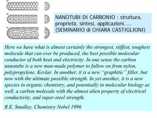 NANOTUBI DI CARBONIO : struttura,
                        proprietà, sintesi, applicazioni…..
                        (SEMINARIO di CHIARA CASTIGLIONI)


Here we have what is almost certainly the strongest, stiffest, toughest
molecule that can ever be produced, the best possible molecular
conductor of both heat and electricity. In one sense the carbon
nanotube is a new man-made polymer to follow on from nylon,
polypropylene, Kevlar. In another, it is a new “graphitic” filler, but
now with the ultimate possible strength. In yet another, it is a new
species in organic chemistry, and potentially in molecular biology as
well, a carbon molecule with the almost alien property of electrical
conductivity, and super-steel strength.
R.E. Smalley, Chemistry Nobel 1996
 