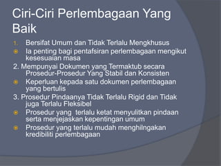 Ciri-Ciri Perlembagaan Yang
Baik
1.  Bersifat Umum dan Tidak Terlalu Mengkhusus
 Ia penting bagi pentafsiran perlembagaan mengikut
    kesesuaian masa
2. Mempunyai Dokumen yang Termaktub secara
    Prosedur-Prosedur Yang Stabil dan Konsisten
 Keperluan kepada satu dokumen perlembagaan
    yang bertulis
3. Prosedur Pindaanya Tidak Terlalu Rigid dan Tidak
    juga Terlalu Fleksibel
 Prosedur yang terlalu ketat menyulitkan pindaan
    serta menjejaskan kepentingan umum
 Prosedur yang terlalu mudah menghilngakan
    kredibiliti perlembagaan
 