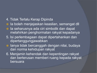 4. Tidak Terlalu Kerap Dipinda
 Ia boleh menjejaskan keaslian, semangat dll
 Ia seharusnya ada ciri simbolik dan dapat
   melahirkan penghormatan rakyat kepadanya
5. Isi perlembagaan dapat dipertahankan dan
   dipertanggungjawabkan
 Ianya tidak bercanggah dengan nilai, budaya
   dan norma kehidupan rakyat
6. Menjamin kehendak dan kepentingan rakyat
   dan berterusan memberi ruang kepada rakyat
   bersuara
 