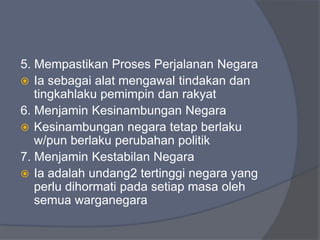 5. Mempastikan Proses Perjalanan Negara
 Ia sebagai alat mengawal tindakan dan
   tingkahlaku pemimpin dan rakyat
6. Menjamin Kesinambungan Negara
 Kesinambungan negara tetap berlaku
   w/pun berlaku perubahan politik
7. Menjamin Kestabilan Negara
 Ia adalah undang2 tertinggi negara yang
   perlu dihormati pada setiap masa oleh
   semua warganegara
 
