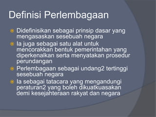 Definisi Perlembagaan
 Didefinisikan sebagai prinsip dasar yang
  mengasaskan sesebuah negara
 Ia juga sebagai satu alat untuk
  mencorakkan bentuk pemerintahan yang
  diperkenalkan serta menyatakan prosedur
  perundangan
 Perlembagaan sebagai undang2 tertinggi
  sesebuah negara
 Ia sebagai tatacara yang mengandungi
  peraturan2 yang boleh dikuatkuasakan
  demi kesejahteraan rakyat dan negara
 