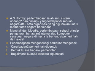     A.S Hornby, perlembagaan ialah satu sistem
     undang2 dan prinsip2 yang terdapat di sebuah
     negara atau satu organisasi yang digunakan untuk
     memerintah negara berkenaan.
    Marshall dan Moodie, perlembagaan sebagi prinsip
     pengaturan bahagian2 utama atau komponen
     sesebuah negara di mana ia berfungsi pemerintah
     dan rakyat
    Perlembagaan mengandungi perkara2 mengenai:
1.    Cara badan2 pemerintah dibentuk
2.    Bentuk kuasa badan2 pemerintah
3.    Bagaimana kuasa2 tersebut digunakan
 