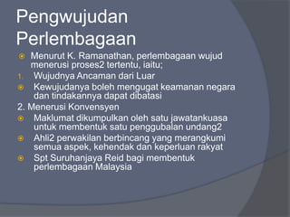 Pengwujudan
Perlembagaan
  Menurut K. Ramanathan, perlembagaan wujud
   menerusi proses2 tertentu, iaitu;
1. Wujudnya Ancaman dari Luar
 Kewujudanya boleh mengugat keamanan negara
    dan tindakannya dapat dibatasi
2. Menerusi Konvensyen
 Maklumat dikumpulkan oleh satu jawatankuasa
    untuk membentuk satu penggubalan undang2
 Ahli2 perwakilan berbincang yang merangkumi
    semua aspek, kehendak dan keperluan rakyat
 Spt Suruhanjaya Reid bagi membentuk
    perlembagaan Malaysia
 