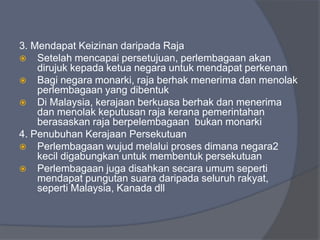 3. Mendapat Keizinan daripada Raja
 Setelah mencapai persetujuan, perlembagaan akan
    dirujuk kepada ketua negara untuk mendapat perkenan
 Bagi negara monarki, raja berhak menerima dan menolak
    perlembagaan yang dibentuk
 Di Malaysia, kerajaan berkuasa berhak dan menerima
    dan menolak keputusan raja kerana pemerintahan
    berasaskan raja berpelembagaan bukan monarki
4. Penubuhan Kerajaan Persekutuan
 Perlembagaan wujud melalui proses dimana negara2
    kecil digabungkan untuk membentuk persekutuan
 Perlembagaan juga disahkan secara umum seperti
    mendapat pungutan suara daripada seluruh rakyat,
    seperti Malaysia, Kanada dll
 