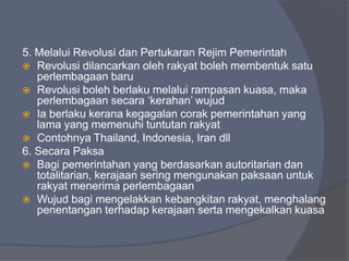 5. Melalui Revolusi dan Pertukaran Rejim Pemerintah
 Revolusi dilancarkan oleh rakyat boleh membentuk satu
   perlembagaan baru
 Revolusi boleh berlaku melalui rampasan kuasa, maka
   perlembagaan secara ‘kerahan’ wujud
 Ia berlaku kerana kegagalan corak pemerintahan yang
   lama yang memenuhi tuntutan rakyat
 Contohnya Thailand, Indonesia, Iran dll
6. Secara Paksa
 Bagi pemerintahan yang berdasarkan autoritarian dan
   totalitarian, kerajaan sering mengunakan paksaan untuk
   rakyat menerima perlembagaan
 Wujud bagi mengelakkan kebangkitan rakyat, menghalang
   penentangan terhadap kerajaan serta mengekalkan kuasa
 
