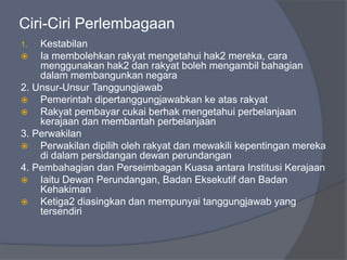 Ciri-Ciri Perlembagaan
1.  Kestabilan
   Ia membolehkan rakyat mengetahui hak2 mereka, cara
    menggunakan hak2 dan rakyat boleh mengambil bahagian
    dalam membangunkan negara
2. Unsur-Unsur Tanggungjawab
   Pemerintah dipertanggungjawabkan ke atas rakyat
   Rakyat pembayar cukai berhak mengetahui perbelanjaan
    kerajaan dan membantah perbelanjaan
3. Perwakilan
   Perwakilan dipilih oleh rakyat dan mewakili kepentingan mereka
    di dalam persidangan dewan perundangan
4. Pembahagian dan Perseimbagan Kuasa antara Institusi Kerajaan
   Iaitu Dewan Perundangan, Badan Eksekutif dan Badan
    Kehakiman
   Ketiga2 diasingkan dan mempunyai tanggungjawab yang
    tersendiri
 