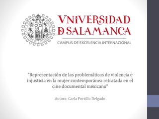 “Representación de las problemáticas de violencia e
injusticia en la mujer contemporánea retratada en el
cine documental mexicano”
Autora: Carla Portillo Delgado
 