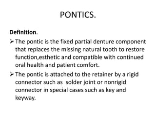 PONTICS.
Definition.
The pontic is the fixed partial denture component
that replaces the missing natural tooth to restore
function,esthetic and compatible with continued
oral health and patient comfort.
The pontic is attached to the retainer by a rigid
connector such as solder joint or nonrigid
connector in special cases such as key and
keyway.
 