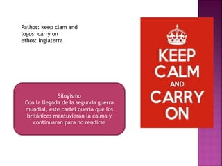 Pathos: keep clam and
logos: carry on
ethos: Inglaterra
Silogismo
Con la llegada de la segunda guerra
mundial, este cartel quería que los
británicos mantuvieran la calma y
continuaran para no rendirse
 