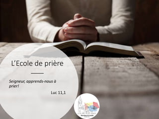 L’Ecole de prière
Seigneur, apprends-nous à
prier!
Luc 11,1
 