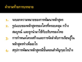 1. จงบอกความหมายของการพัฒนาหลักสูตร
2. รูปแบบของหลักสูตรของใครที่ครอบคลุม กว้าง
   สมบูรณ์ และถูกนามาใช้กบบริบทของไทย
                         ั
3. การกาหนดโครงสร้างและการจัดลาดับการเรียนรูใน
                                            ้
   หลักสูตรทาเพืออะไร
               ่
4. สรุปการพัฒนาหลักสูตรมีขนตอนสาคัญๆอะไรบ้าง
                           ้ั
 