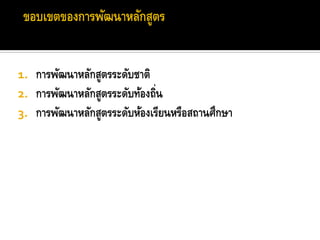 1. การพัฒนาหลักสูตรระดับชาติ
2. การพัฒนาหลักสูตรระดับท้องถิ่น
3. การพัฒนาหลักสูตรระดับห้องเรียนหรือสถานศึกษา
 
