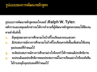 รูปแบบการพัฒนาหลักสูตรของไทเลอร์ (Ralph W. Tyler)
หลักการและเหตุผลดังกล่าวจะได้จากคาถามที่ผูพฒนาหลักสูตรควรตอบให้ชดเจน
                                          ้ ั                      ั
ตามลาดับดังนี้
1. มีจุดมุ่งหมายทางการศึกษาอะไรบ้างที่โรงเรียนควรจะแสวงหา
2. มีประสบการณ์ทางการศึกษาอะไรบ้างที่โรงเรียนควรจัดขึ้นเพือช่วยให้บรรลุ
                                                         ่
     จุดประสงค์ท่กาหนดไว้
                   ี
3. จะจัดประสบการณ์ทางการศึกษาอย่างไรจึงจะทาให้การสอนมีประสิทธิภาพ
4. จะประเมินผลประสิทธิภาพของประสบการณ์ในการเรียนอย่างไรจึงจะตัดสิน
     ได้ว่าบรรลุถงจุดประสงค์ท่กาหนดไว้
                 ึ            ี
 