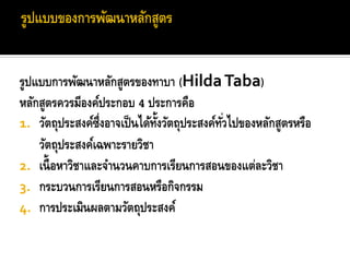 รูปแบบการพัฒนาหลักสูตรของทาบา (Hilda Taba)
หลักสูตรควรมีองค์ประกอบ 4 ประการคือ
1. วัตถุประสงค์ซ่ึงอาจเป็ นได้ทงวัตถุประสงค์ทวไปของหลักสูตรหรือ
                               ้ั            ั่
    วัตถุประสงค์เฉพาะรายวิชา
2. เนื้ อหาวิชาและจานวนคาบการเรียนการสอนของแต่ละวิชา
3. กระบวนการเรียนการสอนหรือกิจกรรม
4. การประเมินผลตามวัตถุประสงค์
 