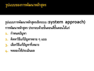 รูปแบบการพัฒนาหลักสูตรเชิงระบบ (system approach)
                             ้     ่ ้ั
การพัฒนาหลักสูตร ประกอบด้วยขันตอนสีขนตอนได้แก่
1. กาหนดปัญหา
2. คิดหาวิธีแก้ปญหาหลาย ๆ แบบ
                  ั
3. เลือกวิธีแก้ปญหาที่เหมาะ
                ั
4. ทดลองใช้ประเมินผล
 
