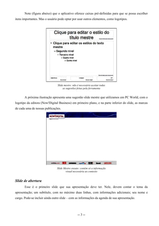 Note (figura abaixo) que o aplicativo oferece caixas pré-definidas para que se possa escolher
itens importantes. Mas o usuário pode optar por usar outros elementos, como logotipos.




                                Slide mestre: não é necessário aceitar todas
                                     as sugestões feitas pela ferramenta


       A próxima ilustração apresenta uma sugestão slide mestre que utilizamos em PC World, com o
logotipo da editora (Now!Digital Business) em primeiro plano, e na parte inferior do slide, as marcas
de cada uma de nossas publicações.




                                Slide Mestre enxuto: contém só a informação
                                       visual necessária ao contexto


Slide de abertura
       Esse é o primeiro slide que sua apresentação deve ter. Nele, devem contar o tema da
apresentação; um subtítulo, com no máximo duas linhas, com informações adicionais; seu nome e
cargo. Pode-se incluir ainda outro slide – com as informações da agenda de sua apresentação.




                                                  -- 3 --
 