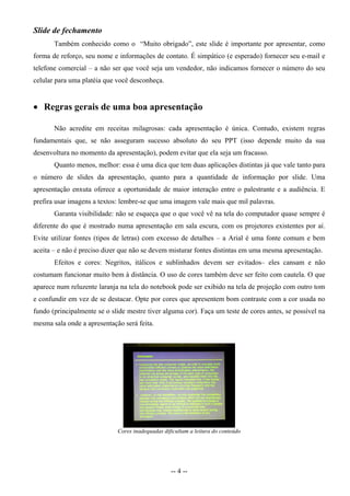 Slide de fechamento
       Também conhecido como o “Muito obrigado”, este slide é importante por apresentar, como
forma de reforço, seu nome e informações de contato. É simpático (e esperado) fornecer seu e-mail e
telefone comercial – a não ser que você seja um vendedor, não indicamos fornecer o número do seu
celular para uma platéia que você desconheça.


 Regras gerais de uma boa apresentação

       Não acredite em receitas milagrosas: cada apresentação é única. Contudo, existem regras
fundamentais que, se não asseguram sucesso absoluto do seu PPT (isso depende muito da sua
desenvoltura no momento da apresentação), podem evitar que ela seja um fracasso.
       Quanto menos, melhor: essa é uma dica que tem duas aplicações distintas já que vale tanto para
o número de slides da apresentação, quanto para a quantidade de informação por slide. Uma
apresentação enxuta oferece a oportunidade de maior interação entre o palestrante e a audiência. E
prefira usar imagens a textos: lembre-se que uma imagem vale mais que mil palavras.
       Garanta visibilidade: não se esqueça que o que você vê na tela do computador quase sempre é
diferente do que é mostrado numa apresentação em sala escura, com os projetores existentes por aí.
Evite utilizar fontes (tipos de letras) com excesso de detalhes – a Arial é uma fonte comum e bem
aceita – e não é preciso dizer que não se devem misturar fontes distintas em uma mesma apresentação.
       Efeitos e cores: Negritos, itálicos e sublinhados devem ser evitados– eles cansam e não
costumam funcionar muito bem à distância. O uso de cores também deve ser feito com cautela. O que
aparece num reluzente laranja na tela do notebook pode ser exibido na tela de projeção com outro tom
e confundir em vez de se destacar. Opte por cores que apresentem bom contraste com a cor usada no
fundo (principalmente se o slide mestre tiver alguma cor). Faça um teste de cores antes, se possível na
mesma sala onde a apresentação será feita.




                             Cores inadequadas dificultam a leitura do conteúdo




                                                  -- 4 --
 