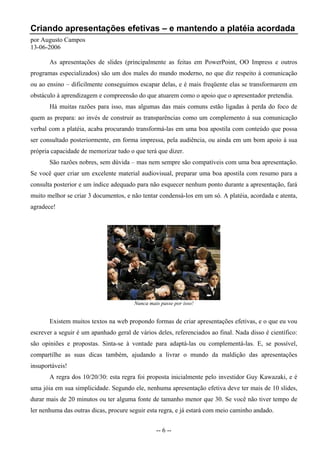 Criando apresentações efetivas – e mantendo a platéia acordada
por Augusto Campos
13-06-2006

       As apresentações de slides (principalmente as feitas em PowerPoint, OO Impress e outros
programas especializados) são um dos males do mundo moderno, no que diz respeito à comunicação
ou ao ensino – dificilmente conseguimos escapar delas, e é mais freqüente elas se transformarem em
obstáculo à aprendizagem e compreensão do que atuarem como o apoio que o apresentador pretendia.
       Há muitas razões para isso, mas algumas das mais comuns estão ligadas à perda do foco de
quem as prepara: ao invés de construir as transparências como um complemento à sua comunicação
verbal com a platéia, acaba procurando transformá-las em uma boa apostila com conteúdo que possa
ser consultado posteriormente, em forma impressa, pela audiência, ou ainda em um bom apoio à sua
própria capacidade de memorizar tudo o que terá que dizer.
       São razões nobres, sem dúvida – mas nem sempre são compatíveis com uma boa apresentação.
Se você quer criar um excelente material audiovisual, preparar uma boa apostila com resumo para a
consulta posterior e um índice adequado para não esquecer nenhum ponto durante a apresentação, fará
muito melhor se criar 3 documentos, e não tentar condensá-los em um só. A platéia, acordada e atenta,
agradece!




                                        Nunca mais passe por isso!


       Existem muitos textos na web propondo formas de criar apresentações efetivas, e o que eu vou
escrever a seguir é um apanhado geral de vários deles, referenciados ao final. Nada disso é científico:
são opiniões e propostas. Sinta-se à vontade para adaptá-las ou complementá-las. E, se possível,
compartilhe as suas dicas também, ajudando a livrar o mundo da maldição das apresentações
insuportáveis!
       A regra dos 10/20/30: esta regra foi proposta inicialmente pelo investidor Guy Kawazaki, e é
uma jóia em sua simplicidade. Segundo ele, nenhuma apresentação efetiva deve ter mais de 10 slides,
durar mais de 20 minutos ou ter alguma fonte de tamanho menor que 30. Se você não tiver tempo de
ler nenhuma das outras dicas, procure seguir esta regra, e já estará com meio caminho andado.


                                                 -- 6 --
 