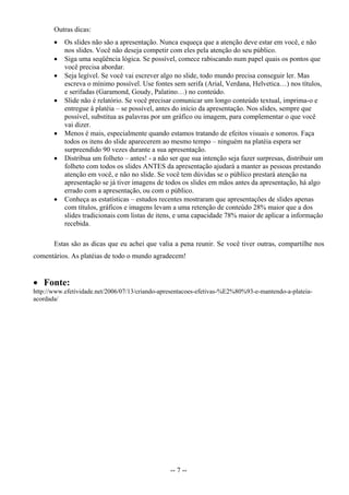 Outras dicas:
          Os slides não são a apresentação. Nunca esqueça que a atenção deve estar em você, e não
           nos slides. Você não deseja competir com eles pela atenção do seu público.
          Siga uma seqüência lógica. Se possível, comece rabiscando num papel quais os pontos que
           você precisa abordar.
          Seja legível. Se você vai escrever algo no slide, todo mundo precisa conseguir ler. Mas
           escreva o mínimo possível. Use fontes sem serifa (Arial, Verdana, Helvetica…) nos títulos,
           e serifadas (Garamond, Goudy, Palatino…) no conteúdo.
          Slide não é relatório. Se você precisar comunicar um longo conteúdo textual, imprima-o e
           entregue à platéia – se possível, antes do início da apresentação. Nos slides, sempre que
           possível, substitua as palavras por um gráfico ou imagem, para complementar o que você
           vai dizer.
          Menos é mais, especialmente quando estamos tratando de efeitos visuais e sonoros. Faça
           todos os itens do slide aparecerem ao mesmo tempo – ninguém na platéia espera ser
           surpreendido 90 vezes durante a sua apresentação.
          Distribua um folheto – antes! - a não ser que sua intenção seja fazer surpresas, distribuir um
           folheto com todos os slides ANTES da apresentação ajudará a manter as pessoas prestando
           atenção em você, e não no slide. Se você tem dúvidas se o público prestará atenção na
           apresentação se já tiver imagens de todos os slides em mãos antes da apresentação, há algo
           errado com a apresentação, ou com o público.
          Conheça as estatísticas – estudos recentes mostraram que apresentações de slides apenas
           com títulos, gráficos e imagens levam a uma retenção de conteúdo 28% maior que a dos
           slides tradicionais com listas de itens, e uma capacidade 78% maior de aplicar a informação
           recebida.

       Estas são as dicas que eu achei que valia a pena reunir. Se você tiver outras, compartilhe nos
comentários. As platéias de todo o mundo agradecem!


 Fonte:
http://www.efetividade.net/2006/07/13/criando-apresentacoes-efetivas-%E2%80%93-e-mantendo-a-plateia-
acordada/




                                                 -- 7 --
 