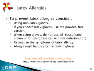  To prevent latex allergies consider:
• Using non-latex gloves.
• If you choose latex gloves, use the powder-free
version.
• When using gloves, do not use oil-based hand
cream or lotions (these cause glove deterioration).
• Recognize the symptoms of latex allergy.
• Always wash hands after removing gloves.
http://www.cdc.gov/niosh/topics/latex/
http://www.nursingworld.org/osh/latex.htm
37
 