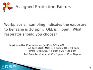 Workplace air sampling indicates the exposure
to benzene is 30 ppm. OEL is 1 ppm. What
respirator should you choose?
Maximum Use Concentration (MUC) = OEL x APF
Half Face Mask: MUC = 1 ppm x 10 = 10 ppm
PAPR (LFF): MUC = 1 ppm x 25 = 25 ppm
Full Face Respirator: MUC = 1 ppm x 50 = 50 ppm
48
 