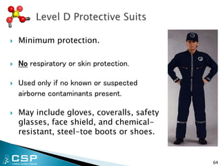  Minimum protection.
 No respiratory or skin protection.
 Used only if no known or suspected
airborne contaminants present.
 May include gloves, coveralls, safety
glasses, face shield, and chemical-
resistant, steel-toe boots or shoes.
64
 