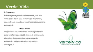 Verde Vida 
O Programa... 
É uma Organização Não-Governamental, não visa 
lucros e atua desde 1994 no município de Chapecó...