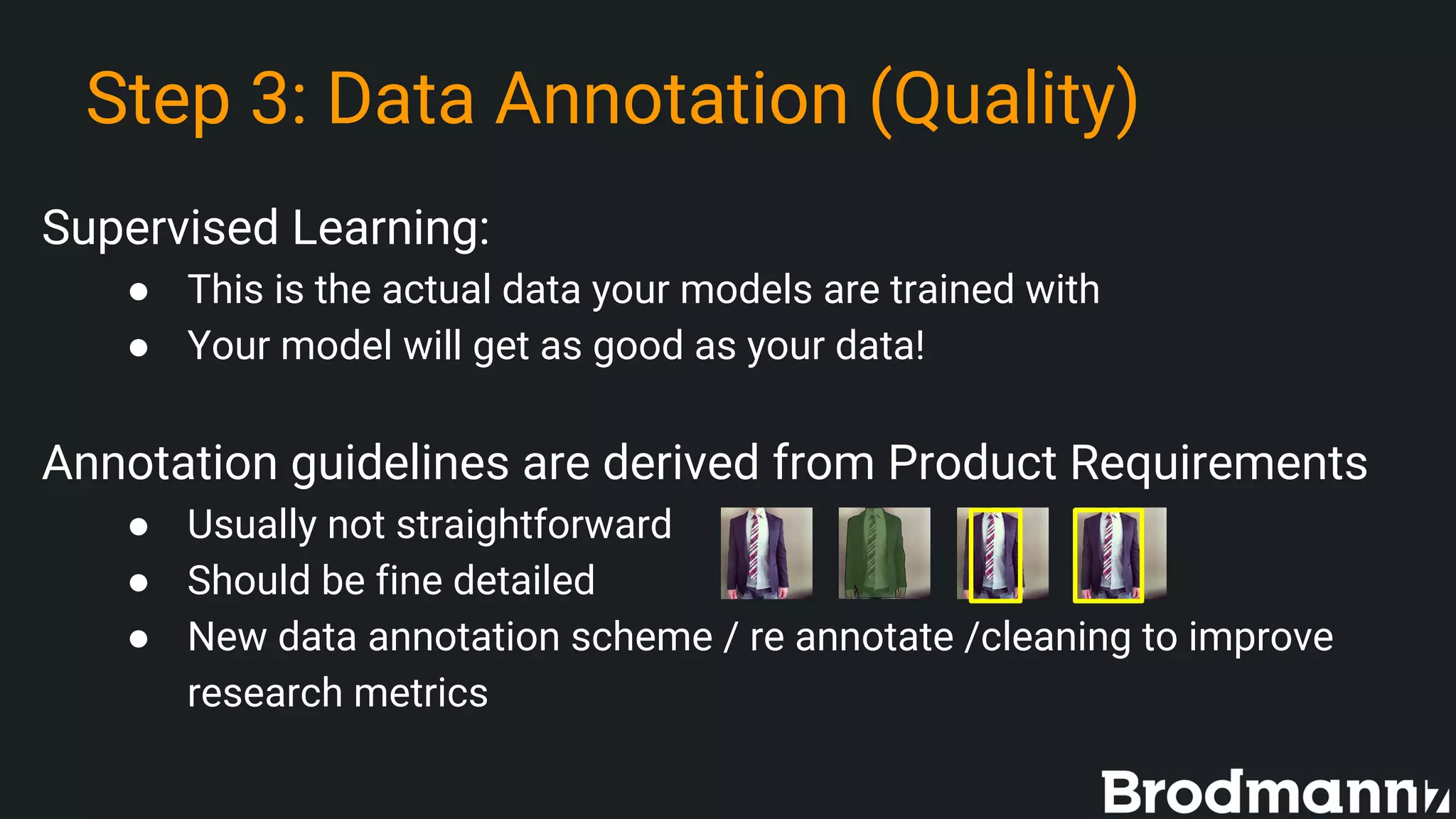 Step 3: Data Annotation (Quality)
Supervised Learning:
● This is the actual data your models are trained with
● Your model will get as good as your data!
Annotation guidelines are derived from Product Requirements
● Usually not straightforward
● Should be fine detailed
● New data annotation scheme / re annotate /cleaning to improve
research metrics
 