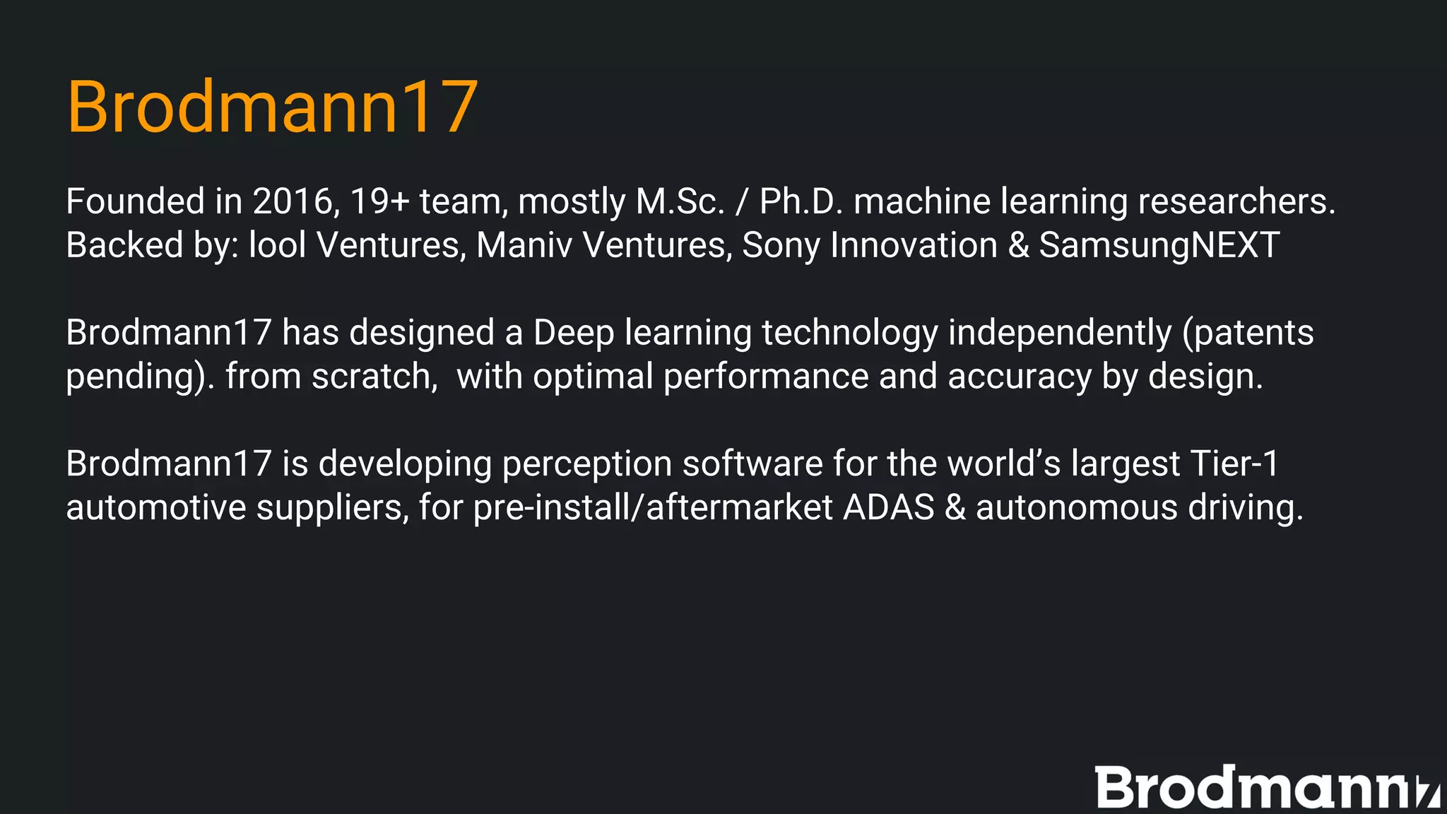 Brodmann17
Founded in 2016, 19+ team, mostly M.Sc. / Ph.D. machine learning researchers.
Backed by: lool Ventures, Maniv Ventures, Sony Innovation & SamsungNEXT
Brodmann17 has designed a Deep learning technology independently (patents
pending). from scratch, with optimal performance and accuracy by design.
Brodmann17 is developing perception software for the world’s largest Tier-1
automotive suppliers, for pre-install/aftermarket ADAS & autonomous driving.
 
