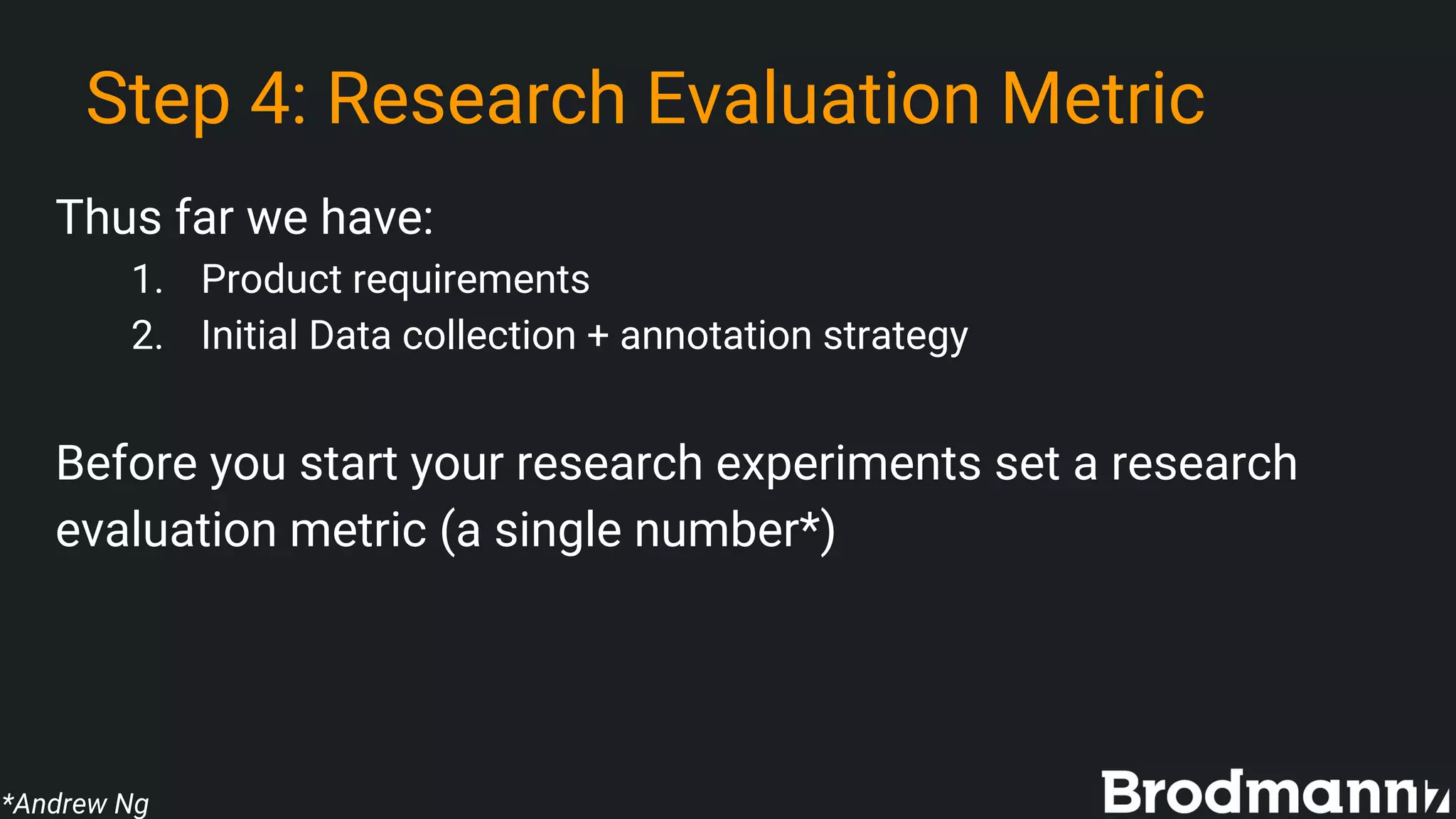 Step 4: Research Evaluation Metric
Thus far we have:
1. Product requirements
2. Initial Data collection + annotation strategy
Before you start your research experiments set a research
evaluation metric (a single number*)
*Andrew Ng
 