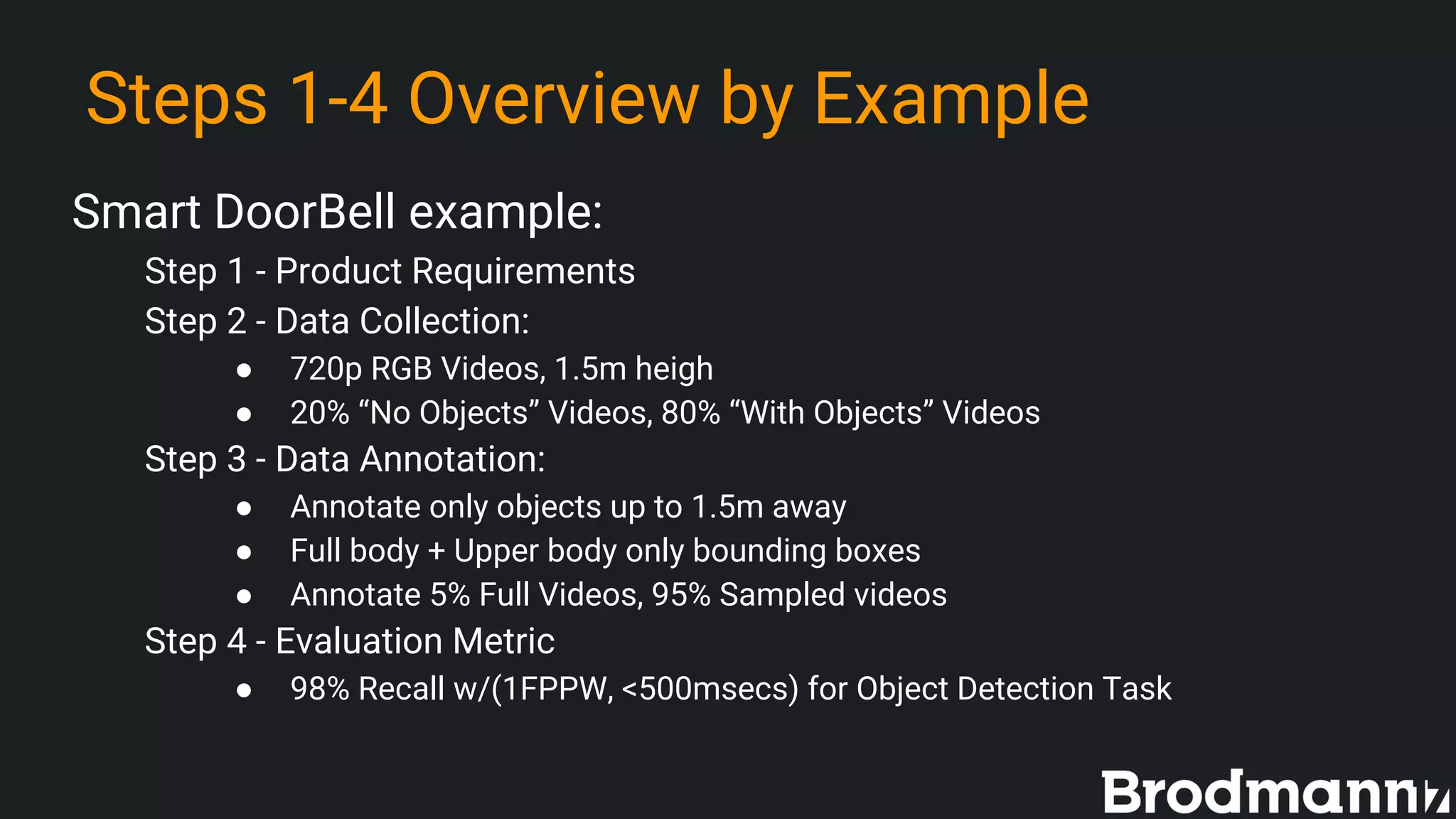 Steps 1-4 Overview by Example
Smart DoorBell example:
Step 1 - Product Requirements
Step 2 - Data Collection:
● 720p RGB Videos, 1.5m heigh
● 20% “No Objects” Videos, 80% “With Objects” Videos
Step 3 - Data Annotation:
● Annotate only objects up to 1.5m away
● Full body + Upper body only bounding boxes
● Annotate 5% Full Videos, 95% Sampled videos
Step 4 - Evaluation Metric
● 98% Recall w/(1FPPW, <500msecs) for Object Detection Task
 