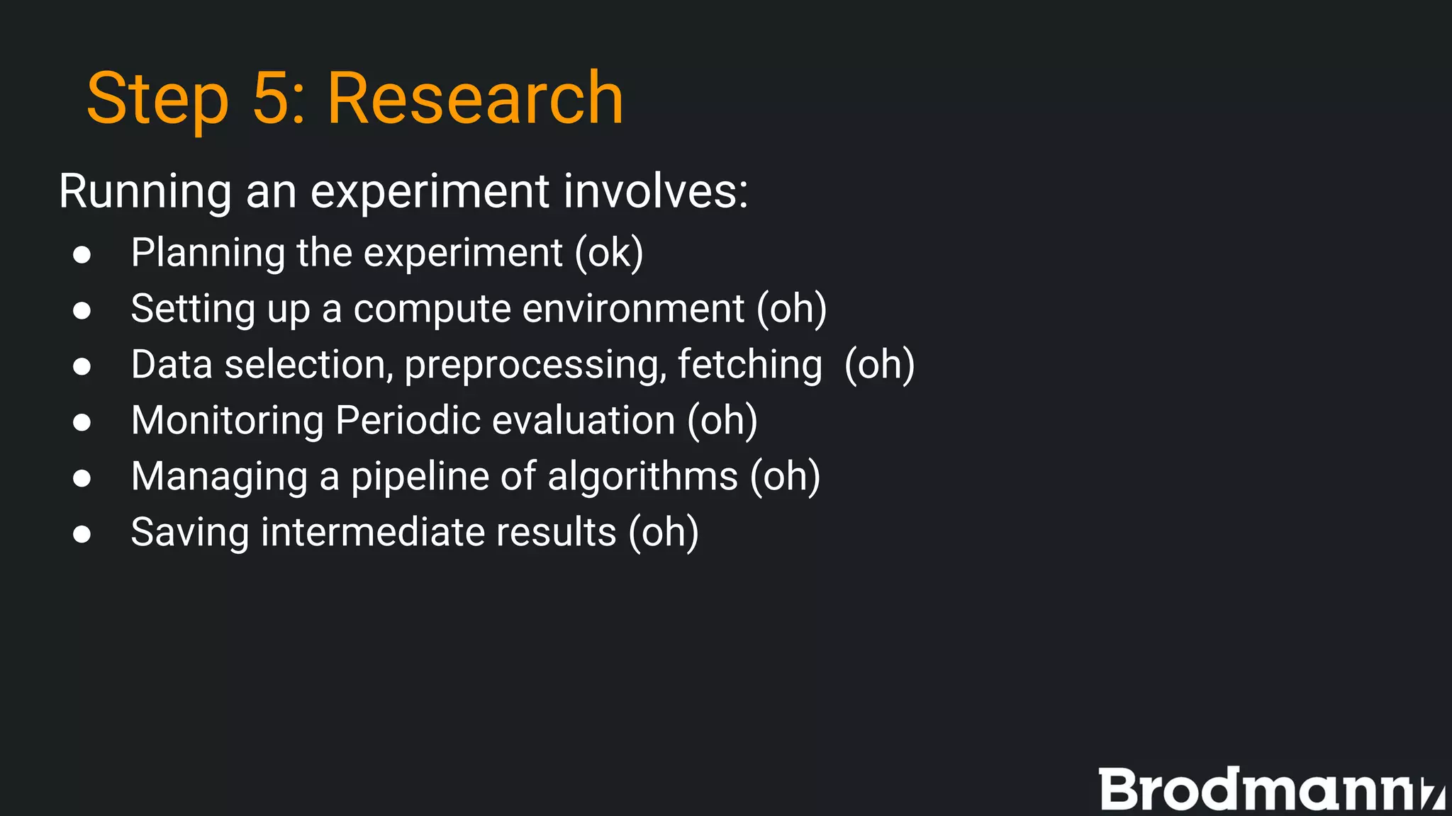 Step 5: Research
Running an experiment involves:
● Planning the experiment (ok)
● Setting up a compute environment (oh)
● Data selection, preprocessing, fetching (oh)
● Monitoring Periodic evaluation (oh)
● Managing a pipeline of algorithms (oh)
● Saving intermediate results (oh)
 