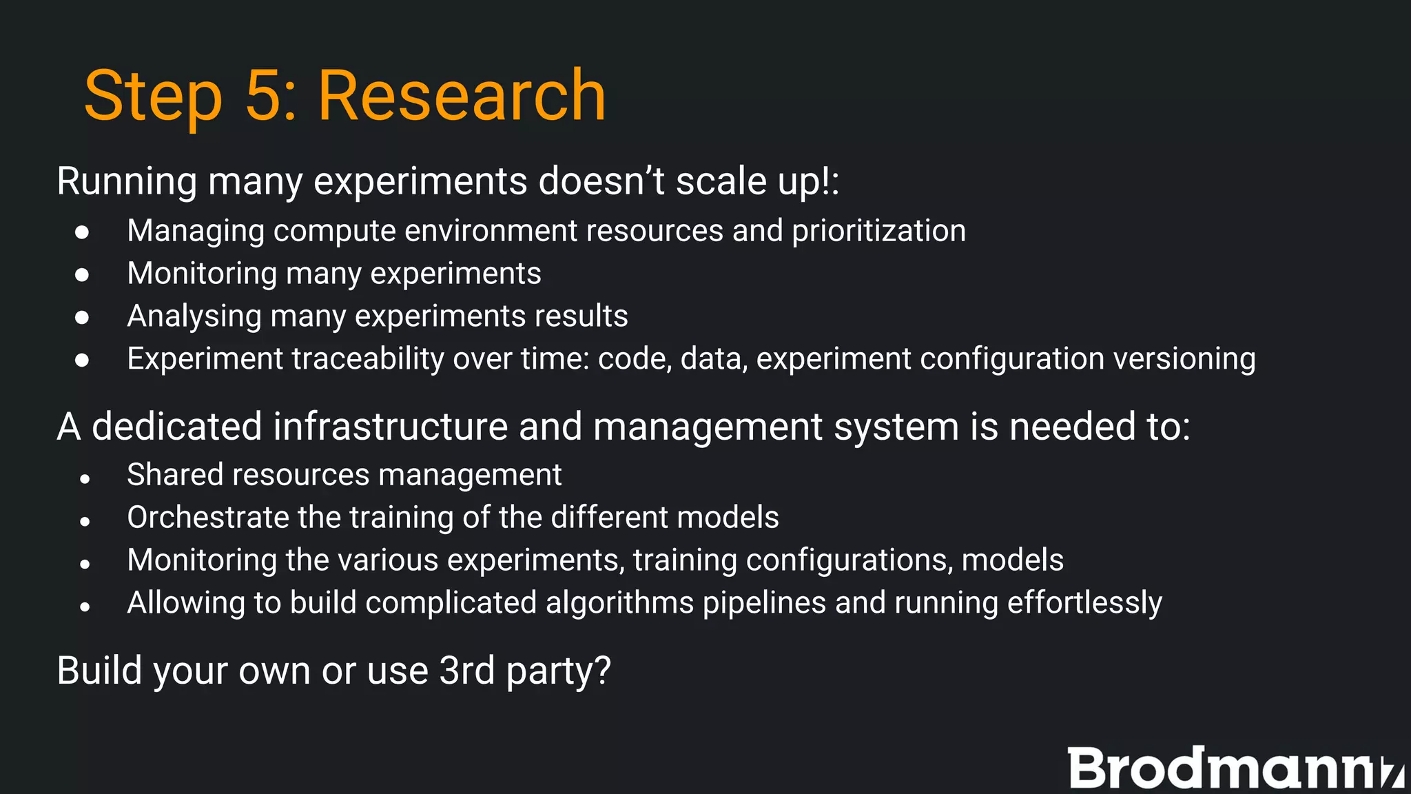 Step 5: Research
Running many experiments doesn’t scale up!:
● Managing compute environment resources and prioritization
● Monitoring many experiments
● Analysing many experiments results
● Experiment traceability over time: code, data, experiment configuration versioning
A dedicated infrastructure and management system is needed to:
● Shared resources management
● Orchestrate the training of the different models
● Monitoring the various experiments, training configurations, models
● Allowing to build complicated algorithms pipelines and running effortlessly
Build your own or use 3rd party?
 