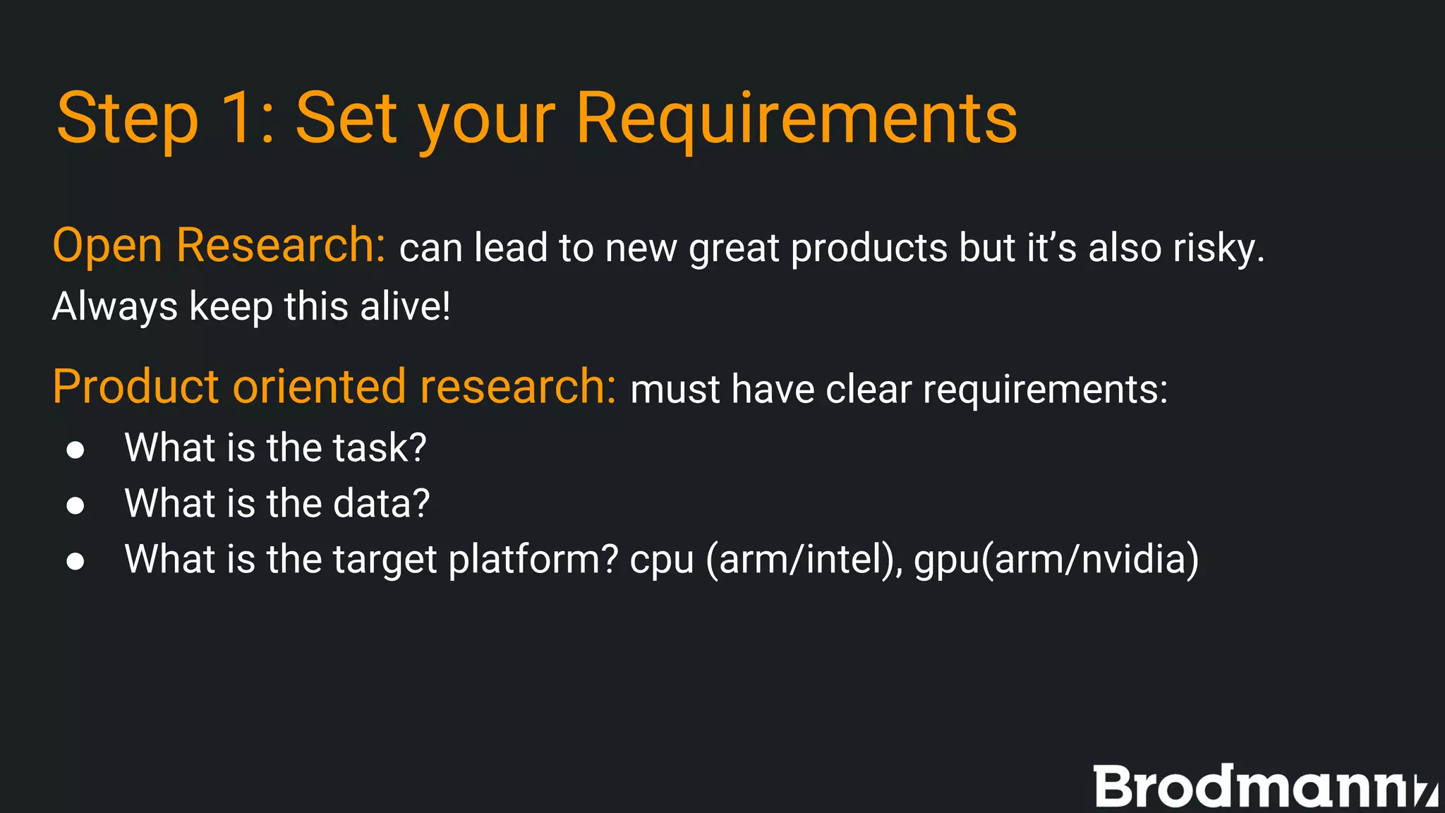 Step 1: Set your Requirements
Open Research: can lead to new great products but it’s also risky.
Always keep this alive!
Product oriented research: must have clear requirements:
● What is the task?
● What is the data?
● What is the target platform? cpu (arm/intel), gpu(arm/nvidia)
 