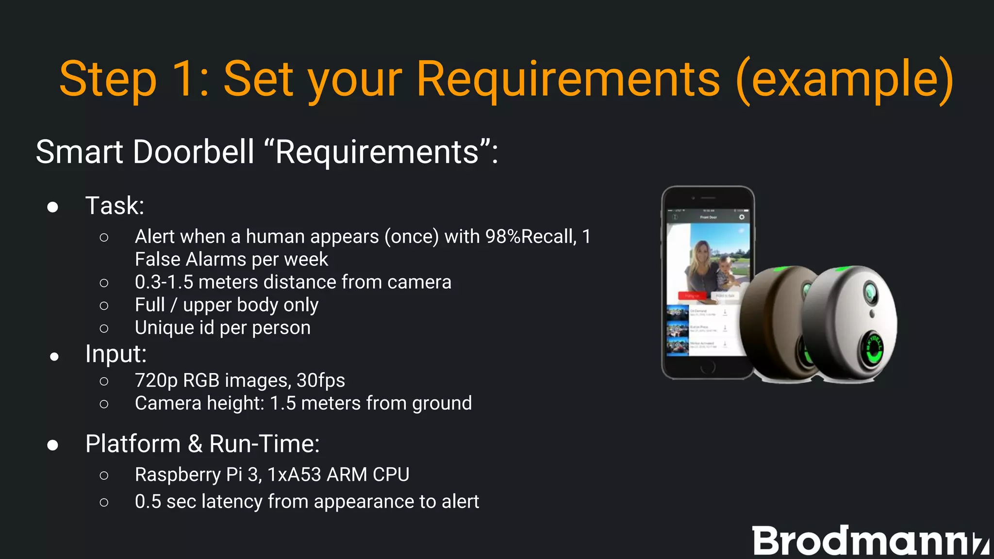 Step 1: Set your Requirements (example)
Smart Doorbell “Requirements”:
● Task:
○ Alert when a human appears (once) with 98%Recall, 1
False Alarms per week
○ 0.3-1.5 meters distance from camera
○ Full / upper body only
○ Unique id per person
● Input:
○ 720p RGB images, 30fps
○ Camera height: 1.5 meters from ground
● Platform & Run-Time:
○ Raspberry Pi 3, 1xA53 ARM CPU
○ 0.5 sec latency from appearance to alert
 