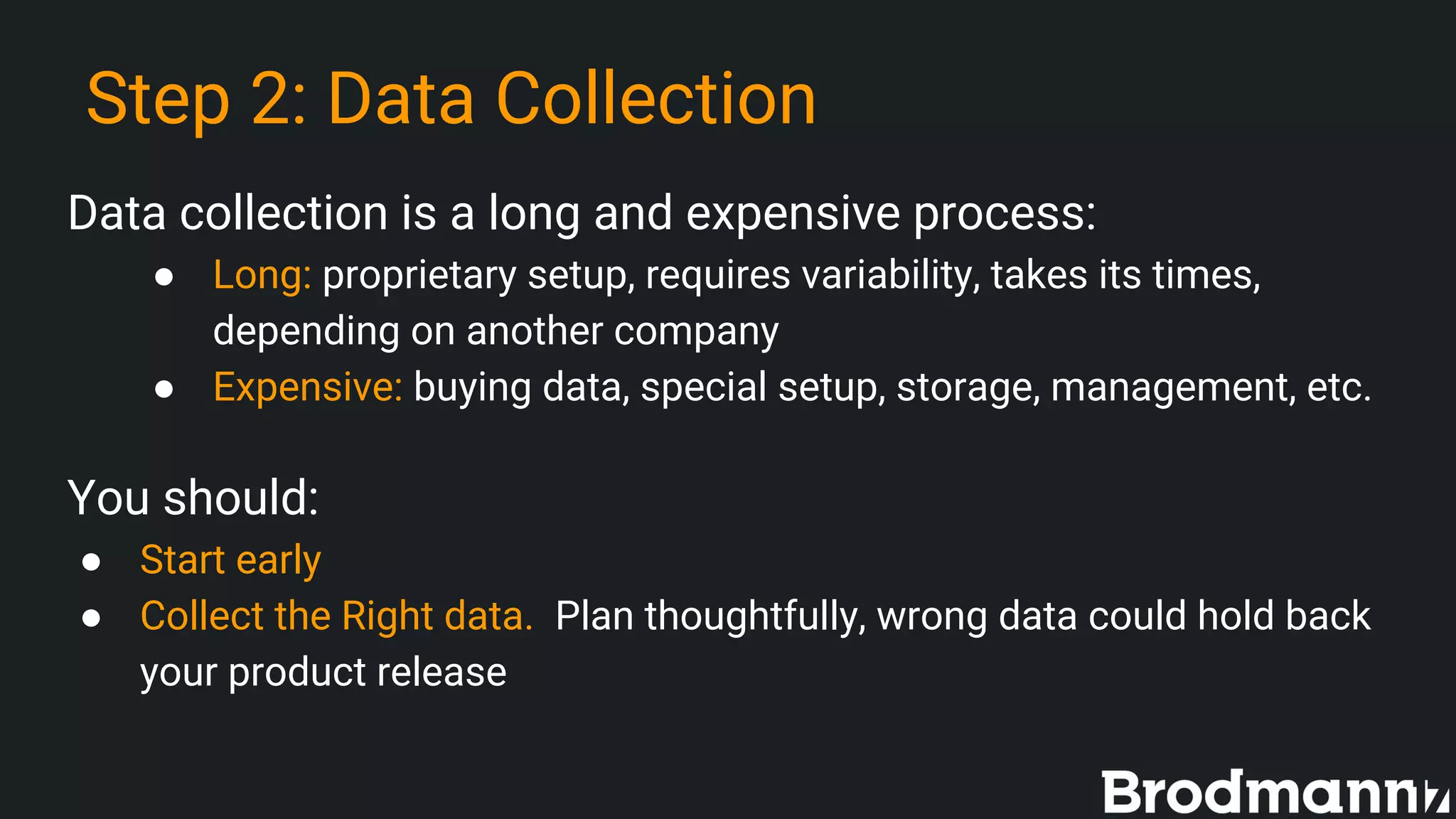 Step 2: Data Collection
Data collection is a long and expensive process:
● Long: proprietary setup, requires variability, takes its times,
depending on another company
● Expensive: buying data, special setup, storage, management, etc.
You should:
● Start early
● Collect the Right data. Plan thoughtfully, wrong data could hold back
your product release
 