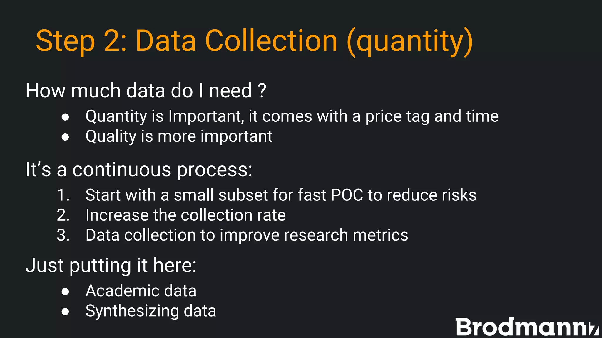 Step 2: Data Collection (quantity)
How much data do I need ?
● Quantity is Important, it comes with a price tag and time
● Quality is more important
It’s a continuous process:
1. Start with a small subset for fast POC to reduce risks
2. Increase the collection rate
3. Data collection to improve research metrics
Just putting it here:
● Academic data
● Synthesizing data
 