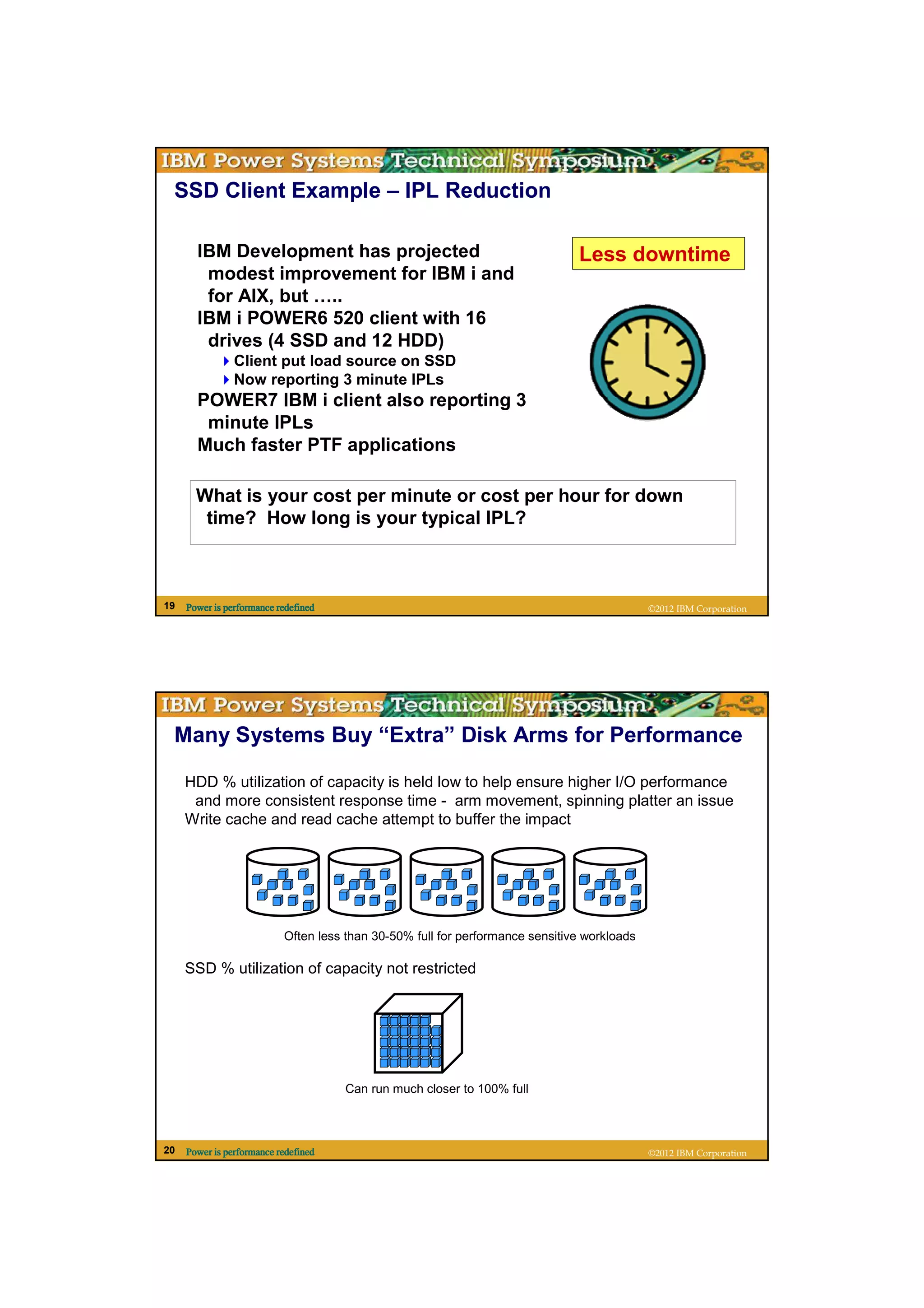 SSD Client Example – IPL Reduction

       IBM Development has projected                                           Less downtime
        modest improvement for IBM i and
        for AIX, but …..
       IBM i POWER6 520 client with 16
        drives (4 SSD and 12 HDD)
                Client put load source on SSD
                Now reporting 3 minute IPLs
       POWER7 IBM i client also reporting 3
        minute IPLs
       Much faster PTF applications

       What is your cost per minute or cost per hour for down
        time? How long is your typical IPL?



19   Power is performance redefined                                                          ©2012 IBM Corporation




 Many Systems Buy “Extra” Disk Arms for Performance

     HDD % utilization of capacity is held low to help ensure higher I/O performance
      and more consistent response time - arm movement, spinning platter an issue
     Write cache and read cache attempt to buffer the impact




                           Often less than 30-50% full for performance sensitive workloads

     SSD % utilization of capacity not restricted




                                      Can run much closer to 100% full



20   Power is performance redefined                                                          ©2012 IBM Corporation
 