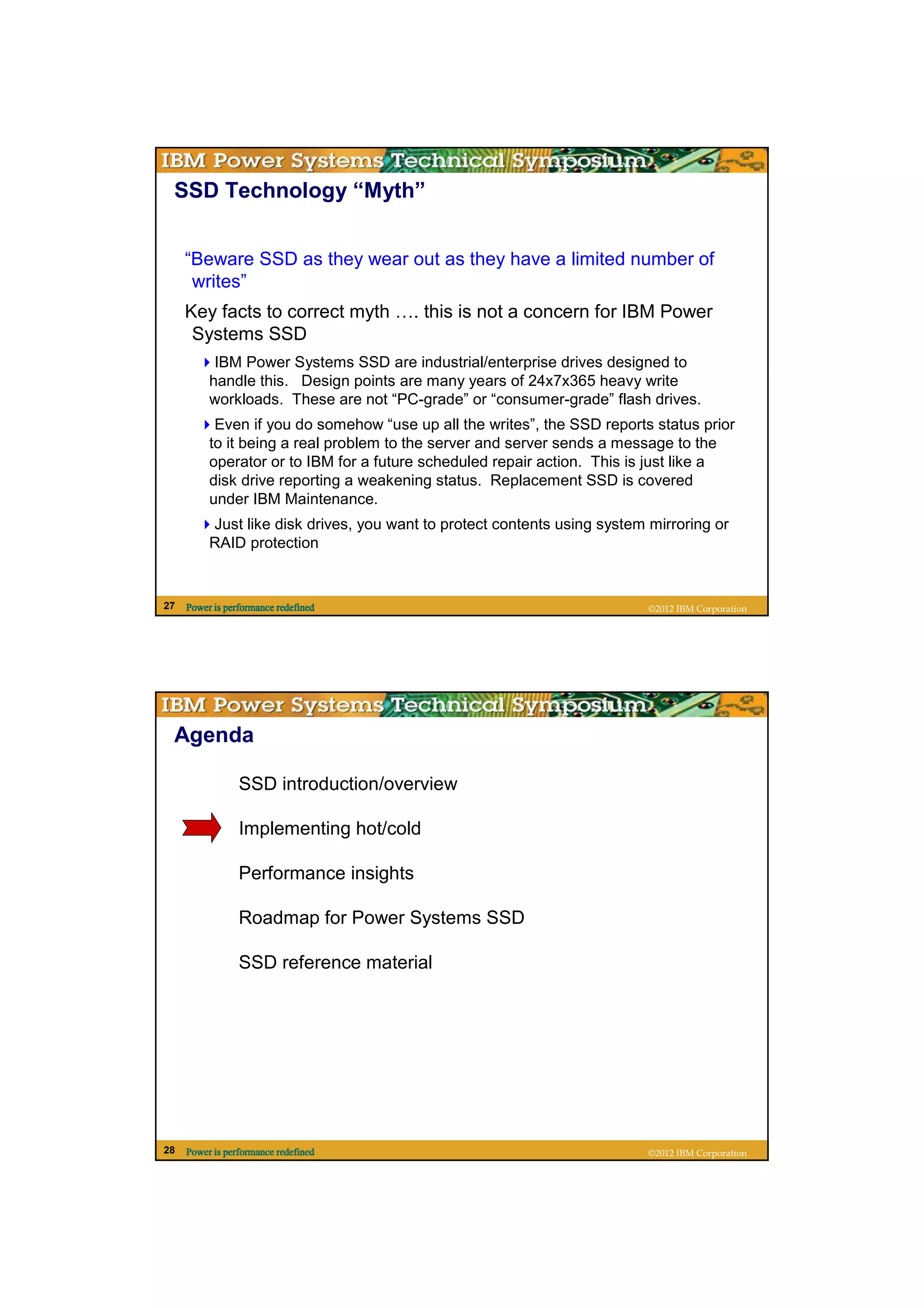 SSD Technology “Myth”


     “Beware SSD as they wear out as they have a limited number of
      writes”
     Key facts to correct myth …. this is not a concern for IBM Power
      Systems SSD
           IBM Power Systems SSD are industrial/enterprise drives designed to
          handle this. Design points are many years of 24x7x365 heavy write
          workloads. These are not “PC-grade” or “consumer-grade” flash drives.
           Even if you do somehow “use up all the writes”, the SSD reports status prior
          to it being a real problem to the server and server sends a message to the
          operator or to IBM for a future scheduled repair action. This is just like a
          disk drive reporting a weakening status. Replacement SSD is covered
          under IBM Maintenance.
          Just like disk drives, you want to protect contents using system mirroring or
          RAID protection


27   Power is performance redefined                                        ©2012 IBM Corporation




 Agenda

                 SSD introduction/overview

                 Implementing hot/cold

                 Performance insights

                 Roadmap for Power Systems SSD

                 SSD reference material




28   Power is performance redefined                                        ©2012 IBM Corporation
 