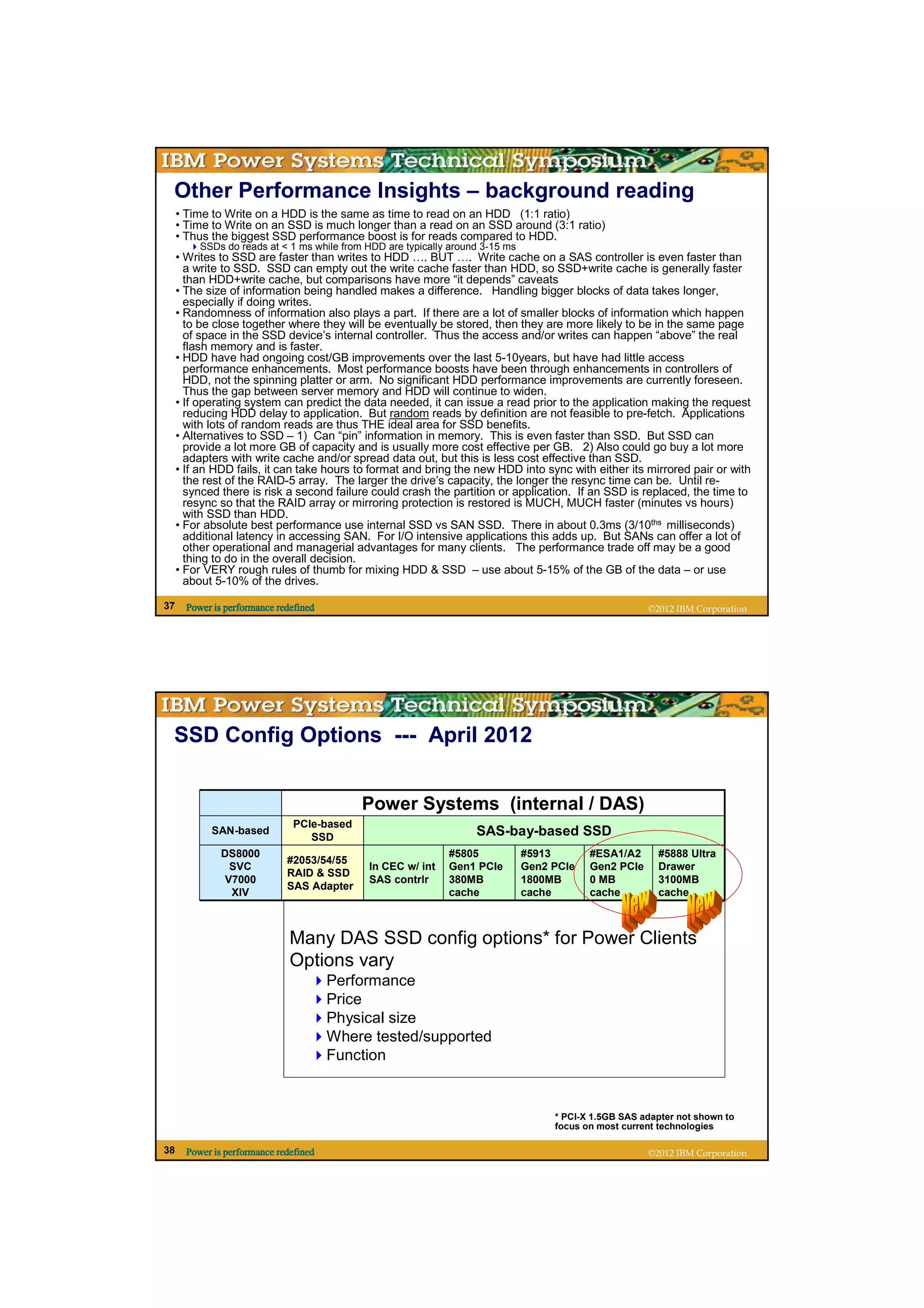 Other Performance Insights – background reading
     • Time to Write on a HDD is the same as time to read on an HDD (1:1 ratio)
     • Time to Write on an SSD is much longer than a read on an SSD around (3:1 ratio)
     • Thus the biggest SSD performance boost is for reads compared to HDD.
          SSDs do reads at < 1 ms while from HDD are typically around 3-15 ms
     • Writes to SSD are faster than writes to HDD …. BUT …. Write cache on a SAS controller is even faster than
       a write to SSD. SSD can empty out the write cache faster than HDD, so SSD+write cache is generally faster
       than HDD+write cache, but comparisons have more “it depends” caveats
     • The size of information being handled makes a difference. Handling bigger blocks of data takes longer,
       especially if doing writes.
     • Randomness of information also plays a part. If there are a lot of smaller blocks of information which happen
       to be close together where they will be eventually be stored, then they are more likely to be in the same page
       of space in the SSD device’s internal controller. Thus the access and/or writes can happen “above” the real
       flash memory and is faster.
     • HDD have had ongoing cost/GB improvements over the last 5-10years, but have had little access
       performance enhancements. Most performance boosts have been through enhancements in controllers of
       HDD, not the spinning platter or arm. No significant HDD performance improvements are currently foreseen.
       Thus the gap between server memory and HDD will continue to widen.
     • If operating system can predict the data needed, it can issue a read prior to the application making the request
       reducing HDD delay to application. But random reads by definition are not feasible to pre-fetch. Applications
       with lots of random reads are thus THE ideal area for SSD benefits.
     • Alternatives to SSD – 1) Can “pin” information in memory. This is even faster than SSD. But SSD can
       provide a lot more GB of capacity and is usually more cost effective per GB. 2) Also could go buy a lot more
       adapters with write cache and/or spread data out, but this is less cost effective than SSD.
     • If an HDD fails, it can take hours to format and bring the new HDD into sync with either its mirrored pair or with
       the rest of the RAID-5 array. The larger the drive’s capacity, the longer the resync time can be. Until re-
       synced there is risk a second failure could crash the partition or application. If an SSD is replaced, the time to
       resync so that the RAID array or mirroring protection is restored is MUCH, MUCH faster (minutes vs hours)
       with SSD than HDD.
     • For absolute best performance use internal SSD vs SAN SSD. There in about 0.3ms (3/10ths milliseconds)
       additional latency in accessing SAN. For I/O intensive applications this adds up. But SANs can offer a lot of
       other operational and managerial advantages for many clients. The performance trade off may be a good
       thing to do in the overall decision.
     • For VERY rough rules of thumb for mixing HDD & SSD – use about 5-15% of the GB of the data – or use
       about 5-10% of the drives.

37     Power is performance redefined                                                                   ©2012 IBM Corporation




 SSD Config Options --- April 2012


                                            Power Systems (internal / DAS)
                               PCIe-based
            SAN-based
                                  SSD                               SAS-bay-based SSD
               DS8000                                         #5805             #5913       #ESA1/A2      #5888 Ultra
                              #2053/54/55
                SVC                          In CEC w/ int    Gen1 PCIe         Gen2 PCIe   Gen2 PCIe     Drawer
                              RAID & SSD
               V7000                         SAS contrlr      380MB             1800MB      0 MB          3100MB
                              SAS Adapter
                XIV                                           cache             cache       cache         cache



                               Many DAS SSD config options* for Power Clients
                               Options vary
                                        Performance
                                        Price
                                        Physical size
                                        Where tested/supported
                                        Function


                                                                                     * PCI-X 1.5GB SAS adapter not shown to
                                                                                     focus on most current technologies

38     Power is performance redefined                                                                   ©2012 IBM Corporation
 