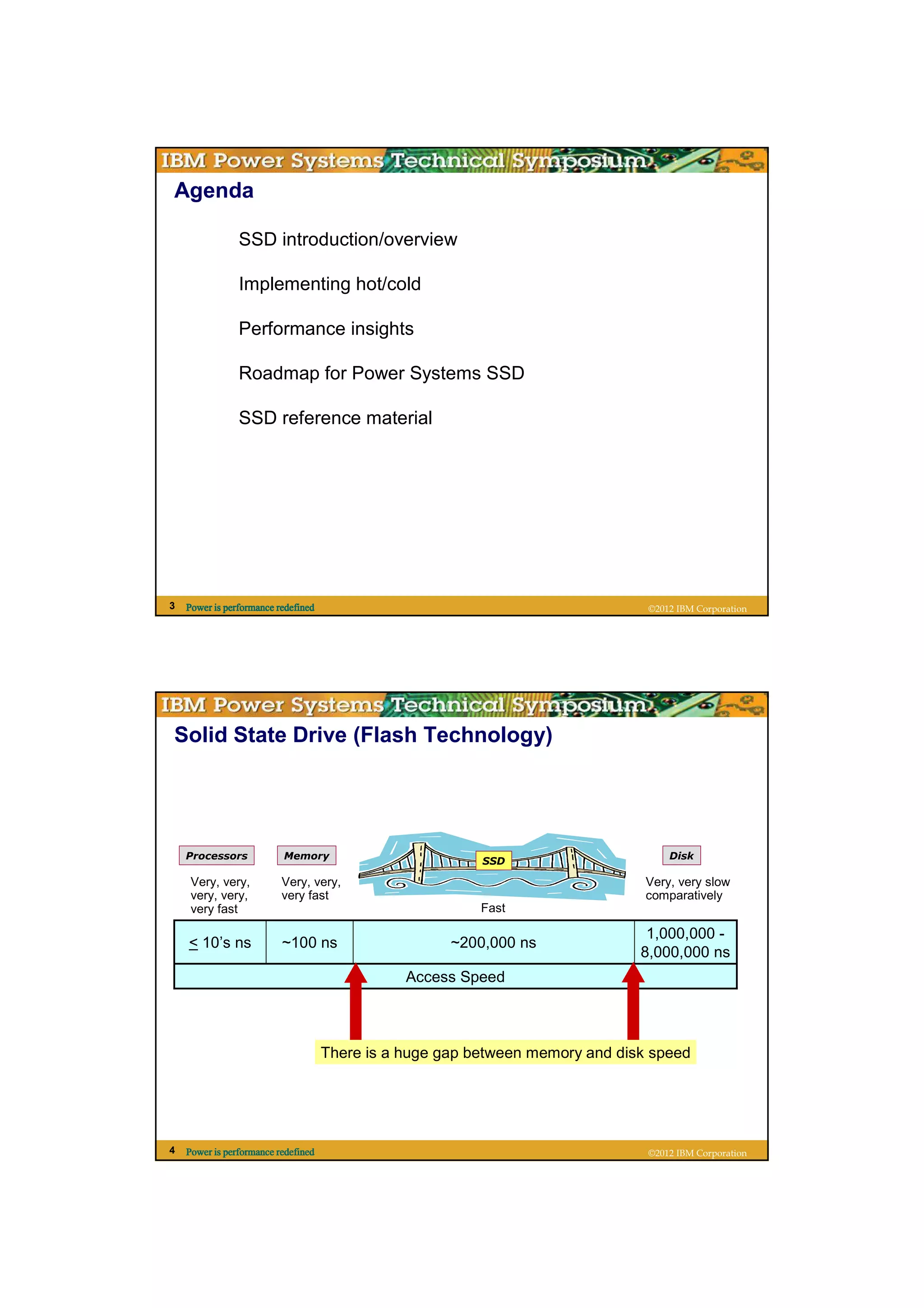Agenda

                SSD introduction/overview

                Implementing hot/cold

                Performance insights

                Roadmap for Power Systems SSD

                SSD reference material




3   Power is performance redefined                                              ©2012 IBM Corporation




Solid State Drive (Flash Technology)




    Processors            Memory                                                    Disk
                                                          SSD

     Very, very,          Very, very,                                           Very, very slow
     very, very,          very fast                                             comparatively
     very fast                                            Fast

                                                                                1,000,000 -
    < 10’s ns             ~100 ns                     ~200,000 ns
                                                                               8,000,000 ns
                                                Access Speed



                                     There is a huge gap between memory and disk speed




4   Power is performance redefined                                              ©2012 IBM Corporation
 