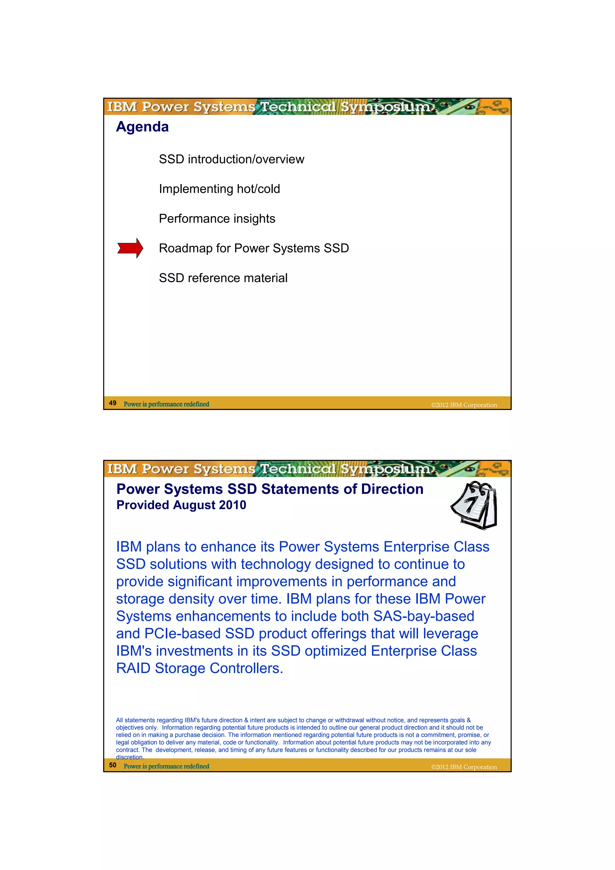 Agenda

                 SSD introduction/overview

                 Implementing hot/cold

                 Performance insights

                 Roadmap for Power Systems SSD

                 SSD reference material




49   Power is performance redefined                                                                                    ©2012 IBM Corporation




 Power Systems SSD Statements of Direction
 Provided August 2010


 IBM plans to enhance its Power Systems Enterprise Class
 SSD solutions with technology designed to continue to
 provide significant improvements in performance and
 storage density over time. IBM plans for these IBM Power
 Systems enhancements to include both SAS-bay-based
 and PCIe-based SSD product offerings that will leverage
 IBM's investments in its SSD optimized Enterprise Class
 RAID Storage Controllers.


 All statements regarding IBM's future direction & intent are subject to change or withdrawal without notice, and represents goals &
 objectives only. Information regarding potential future products is intended to outline our general product direction and it should not be
 relied on in making a purchase decision. The information mentioned regarding potential future products is not a commitment, promise, or
 legal obligation to deliver any material, code or functionality. Information about potential future products may not be incorporated into any
 contract. The development, release, and timing of any future features or functionality described for our products remains at our sole
 discretion.
50   Power is performance redefined                                                                                    ©2012 IBM Corporation
 