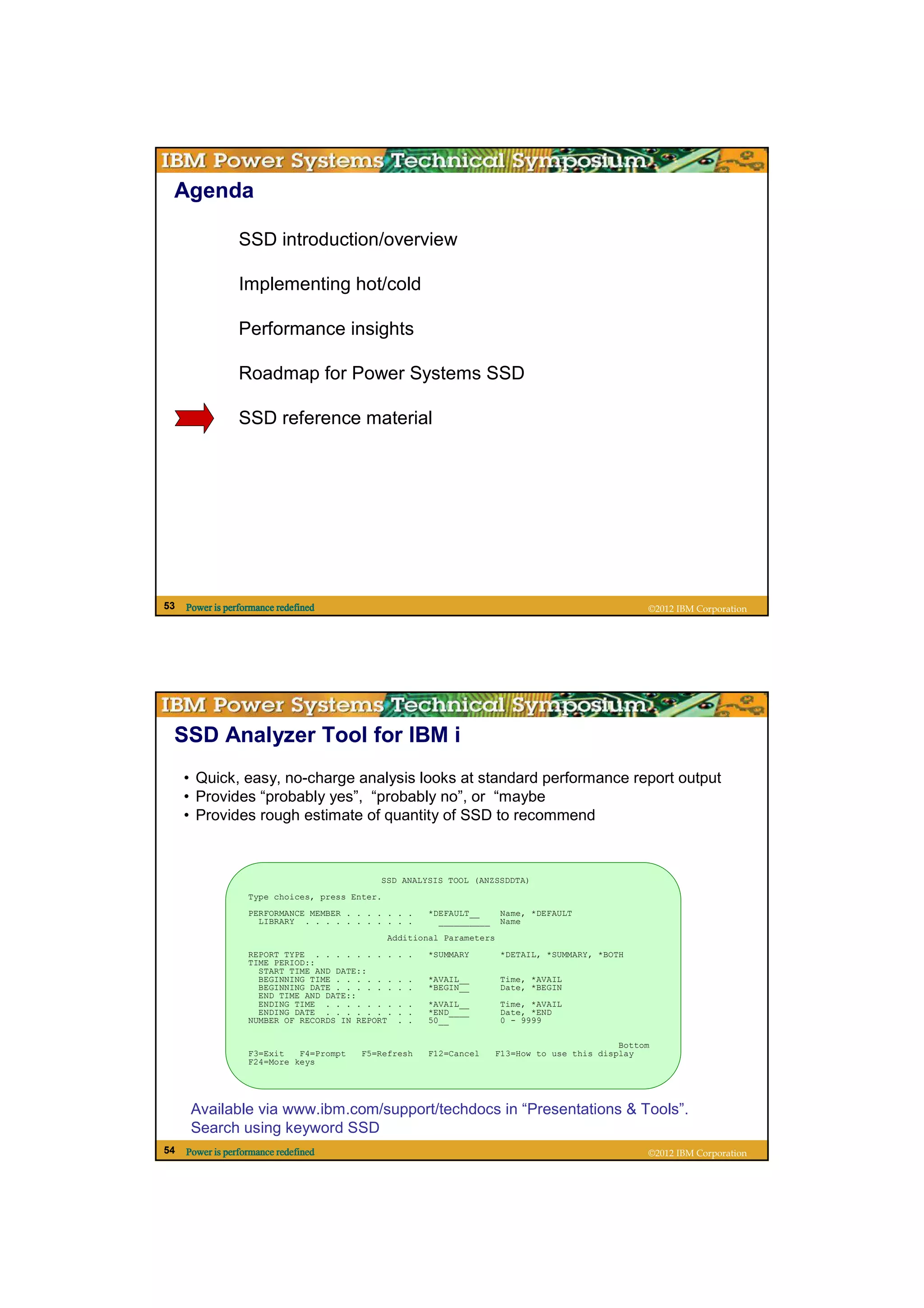 Agenda

                 SSD introduction/overview

                 Implementing hot/cold

                 Performance insights

                 Roadmap for Power Systems SSD

                 SSD reference material




53   Power is performance redefined                                                                  ©2012 IBM Corporation




 SSD Analyzer Tool for IBM i
     • Quick, easy, no-charge analysis looks at standard performance report output
     • Provides “probably yes”, “probably no”, or “maybe
     • Provides rough estimate of quantity of SSD to recommend



                                            SSD ANALYSIS TOOL (ANZSSDDTA)
                   Type choices, press Enter.
                   PERFORMANCE MEMBER . . . . . . .     *DEFAULT__      Name, *DEFAULT
                     LIBRARY . . . . . . . . . . .        __________    Name
                                                Additional Parameters
                   REPORT TYPE . . . . . . . .    . .   *SUMMARY        *DETAIL, *SUMMARY, *BOTH
                   TIME PERIOD::
                     START TIME AND DATE::
                     BEGINNING TIME . . . . . .   . .   *AVAIL__        Time, *AVAIL
                     BEGINNING DATE . . . . . .   . .   *BEGIN__        Date, *BEGIN
                     END TIME AND DATE::
                     ENDING TIME . . . . . . .    . .   *AVAIL__        Time, *AVAIL
                     ENDING DATE . . . . . . .    . .   *END____        Date, *END
                   NUMBER OF RECORDS IN REPORT    . .   50__            0 - 9999

                                                                                                Bottom
                   F3=Exit   F4=Prompt   F5=Refresh     F12=Cancel      F13=How to use this display
                   F24=More keys




      Available via www.ibm.com/support/techdocs in “Presentations & Tools”.
      Search using keyword SSD
54   Power is performance redefined                                                                  ©2012 IBM Corporation
 