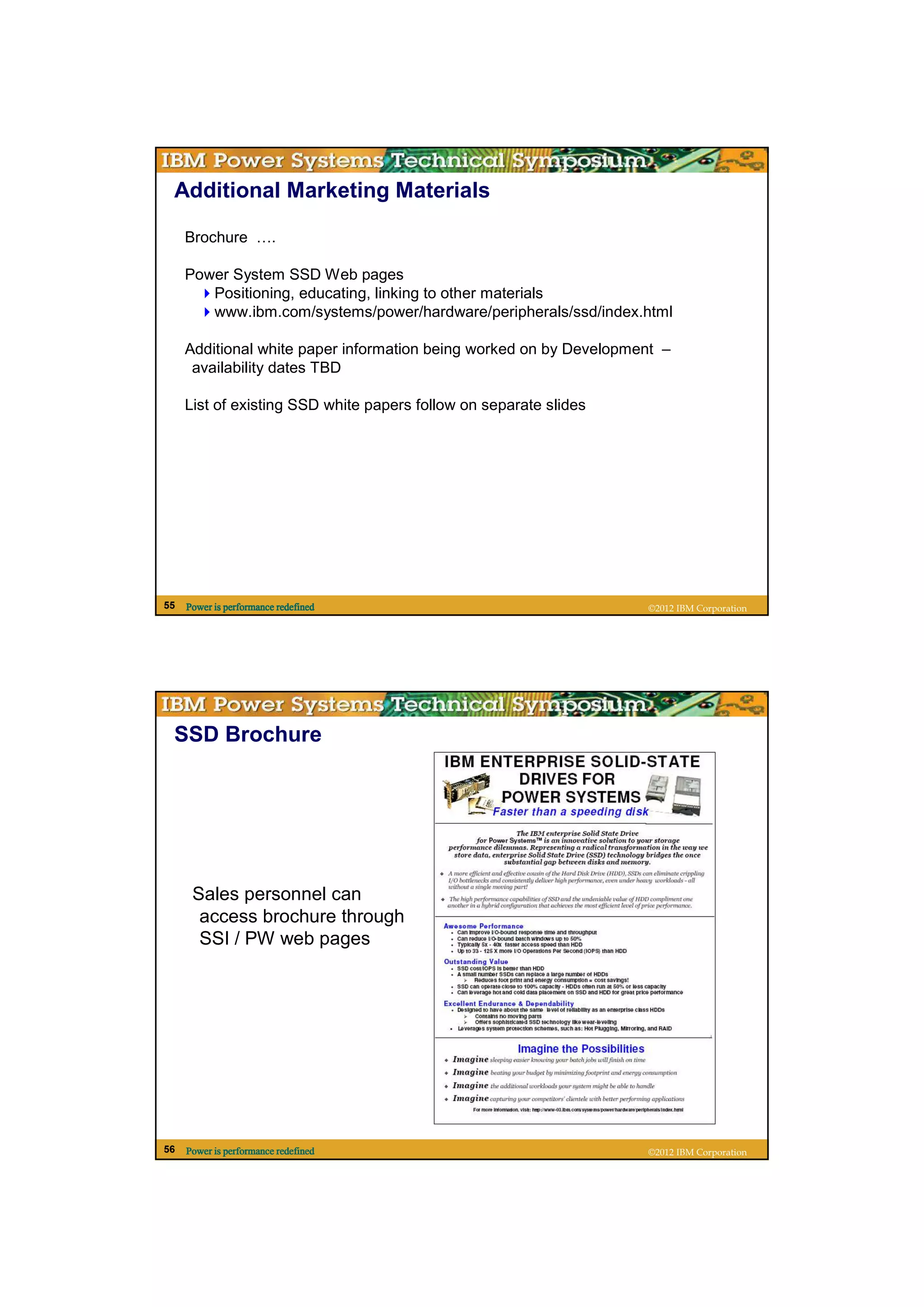 Additional Marketing Materials

     Brochure ….

     Power System SSD Web pages
        Positioning, educating, linking to other materials
        www.ibm.com/systems/power/hardware/peripherals/ssd/index.html

     Additional white paper information being worked on by Development –
      availability dates TBD

     List of existing SSD white papers follow on separate slides




55   Power is performance redefined                                 ©2012 IBM Corporation




 SSD Brochure




      Sales personnel can
       access brochure through
       SSI / PW web pages




56   Power is performance redefined                                 ©2012 IBM Corporation
 
