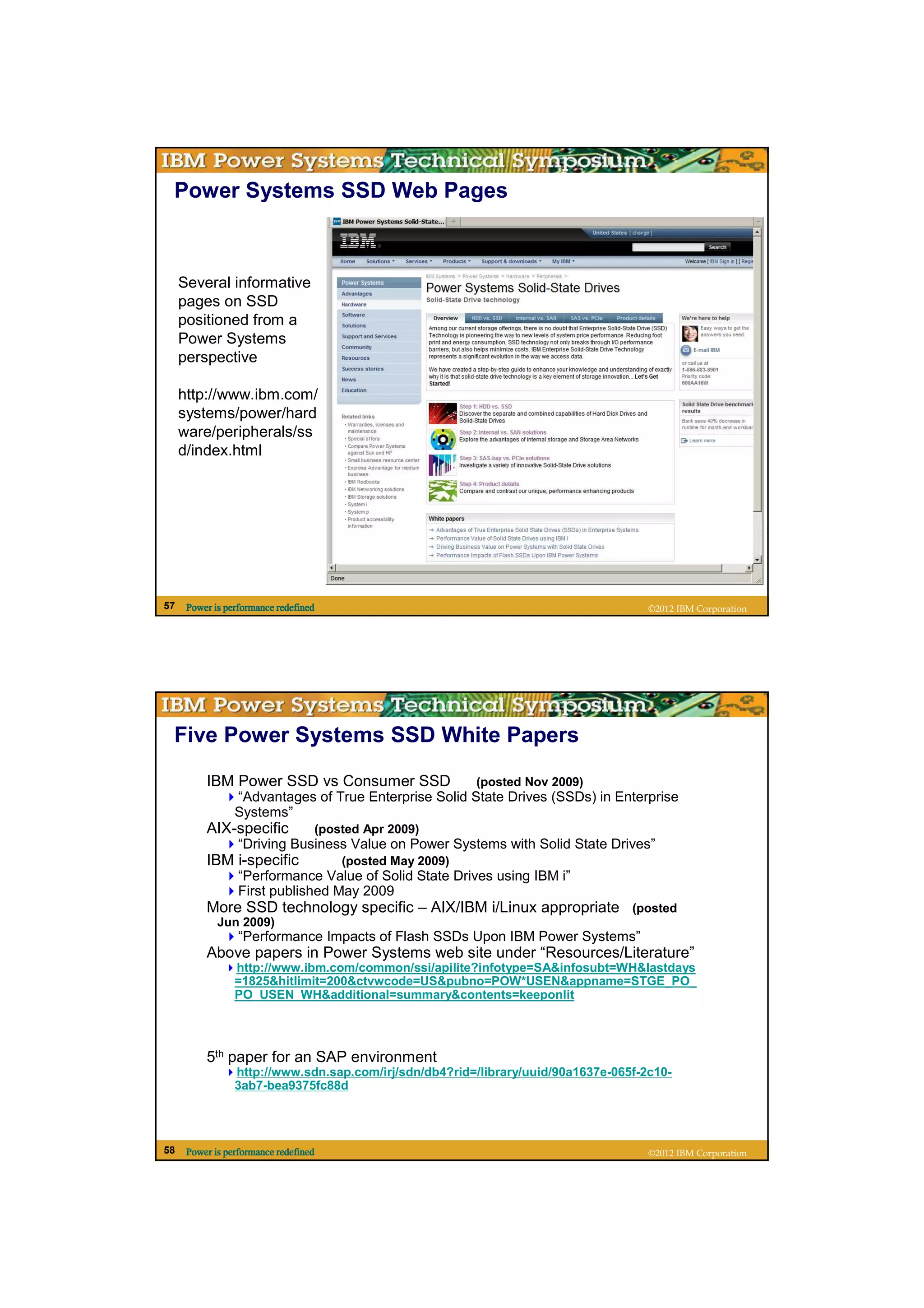 Power Systems SSD Web Pages



     Several informative
     pages on SSD
     positioned from a
     Power Systems
     perspective

     http://www.ibm.com/
     systems/power/hard
     ware/peripherals/ss
     d/index.html




57    Power is performance redefined                                                 ©2012 IBM Corporation




 Five Power Systems SSD White Papers

          IBM Power SSD vs Consumer SSD                    (posted Nov 2009)
                 “Advantages of True Enterprise Solid State Drives (SSDs) in Enterprise
                 Systems”
          AIX-specific             (posted Apr 2009)
                  “Driving Business Value on Power Systems with Solid State Drives”
          IBM i-specific               (posted May 2009)
                  “Performance Value of Solid State Drives using IBM i”
                  First published May 2009
          More SSD technology specific – AIX/IBM i/Linux appropriate (posted
             Jun 2009)
                  “Performance Impacts of Flash SSDs Upon IBM Power Systems”
          Above papers in Power Systems web site under “Resources/Literature”
                 http://www.ibm.com/common/ssi/apilite?infotype=SA&infosubt=WH&lastdays
                 =1825&hitlimit=200&ctvwcode=US&pubno=POW*USEN&appname=STGE_PO_
                 PO_USEN_WH&additional=summary&contents=keeponlit




          5th paper for an SAP environment
                 http://www.sdn.sap.com/irj/sdn/db4?rid=/library/uuid/90a1637e-065f-2c10-
                 3ab7-bea9375fc88d




58    Power is performance redefined                                                 ©2012 IBM Corporation
 