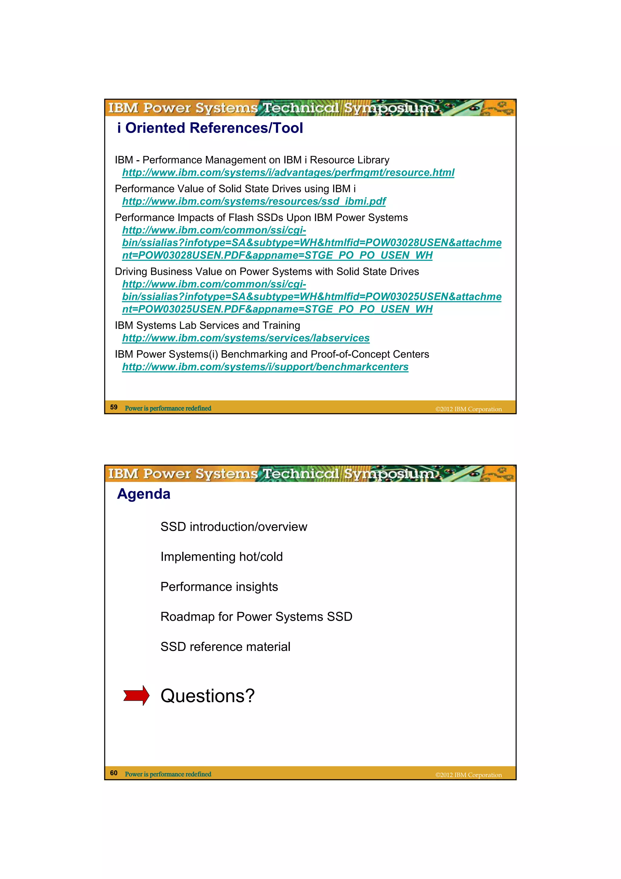 i Oriented References/Tool

 IBM - Performance Management on IBM i Resource Library
   http://www.ibm.com/systems/i/advantages/perfmgmt/resource.html
 Performance Value of Solid State Drives using IBM i
  http://www.ibm.com/systems/resources/ssd_ibmi.pdf
 Performance Impacts of Flash SSDs Upon IBM Power Systems
  http://www.ibm.com/common/ssi/cgi-
  bin/ssialias?infotype=SA&subtype=WH&htmlfid=POW03028USEN&attachme
  nt=POW03028USEN.PDF&appname=STGE_PO_PO_USEN_WH
 Driving Business Value on Power Systems with Solid State Drives
  http://www.ibm.com/common/ssi/cgi-
  bin/ssialias?infotype=SA&subtype=WH&htmlfid=POW03025USEN&attachme
  nt=POW03025USEN.PDF&appname=STGE_PO_PO_USEN_WH
 IBM Systems Lab Services and Training
   http://www.ibm.com/systems/services/labservices
 IBM Power Systems(i) Benchmarking and Proof-of-Concept Centers
   http://www.ibm.com/systems/i/support/benchmarkcenters


59   Power is performance redefined                               ©2012 IBM Corporation




 Agenda

                 SSD introduction/overview

                 Implementing hot/cold

                 Performance insights

                 Roadmap for Power Systems SSD

                 SSD reference material



                 Questions?


60   Power is performance redefined                               ©2012 IBM Corporation
 