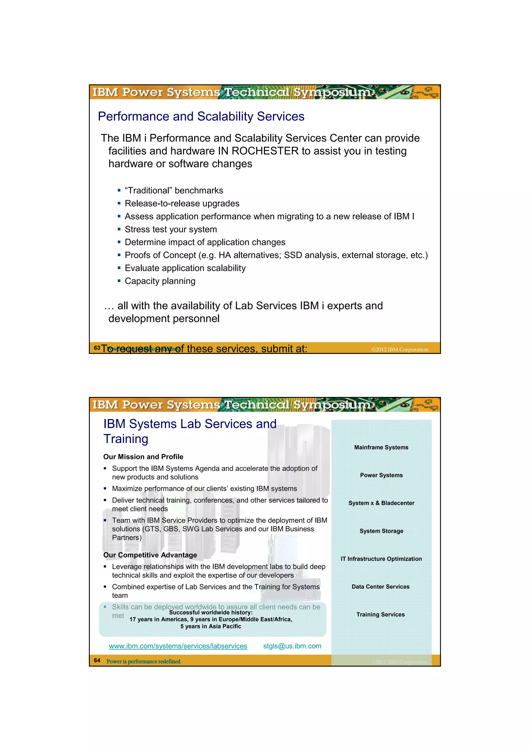 Performance and Scalability Services
     The IBM i Performance and Scalability Services Center can provide
      facilities and hardware IN ROCHESTER to assist you in testing
      hardware or software changes

             “Traditional” benchmarks
             Release-to-release upgrades
             Assess application performance when migrating to a new release of IBM I
             Stress test your system
             Determine impact of application changes
             Proofs of Concept (e.g. HA alternatives; SSD analysis, external storage, etc.)
             Evaluate application scalability
             Capacity planning

     … all with the availability of Lab Services IBM i experts and
     development personnel

63   To request any of these services, submit at:
      Power is performance redefined                                                         ©2012 IBM Corporation




     IBM Systems Lab Services and
     Training
                                                                                      Mainframe Systems
     Our Mission and Profile
        Support the IBM Systems Agenda and accelerate the adoption of
        new products and solutions                                                       Power Systems

        Maximize performance of our clients’ existing IBM systems
        Deliver technical training, conferences, and other services tailored to     System x & Bladecenter
        meet client needs
        Team with IBM Service Providers to optimize the deployment of IBM
        solutions (GTS, GBS, SWG Lab Services and our IBM Business                      System Storage
        Partners)

     Our Competitive Advantage                                                    IT Infrastructure Optimization
        Leverage relationships with the IBM development labs to build deep
        technical skills and exploit the expertise of our developers
        Combined expertise of Lab Services and the Training for Systems               Data Center Services
        team
        Skills can be deployed worldwide to assure all client needs can be
                          Successful worldwide history:                                Training Services
        met 17 years in Americas, 9 years in Europe/Middle East/Africa,
                                   5 years in Asia Pacific


      www.ibm.com/systems/services/labservices               stgls@us.ibm.com
64    Power is performance redefined                                                         ©2012 IBM Corporation
 