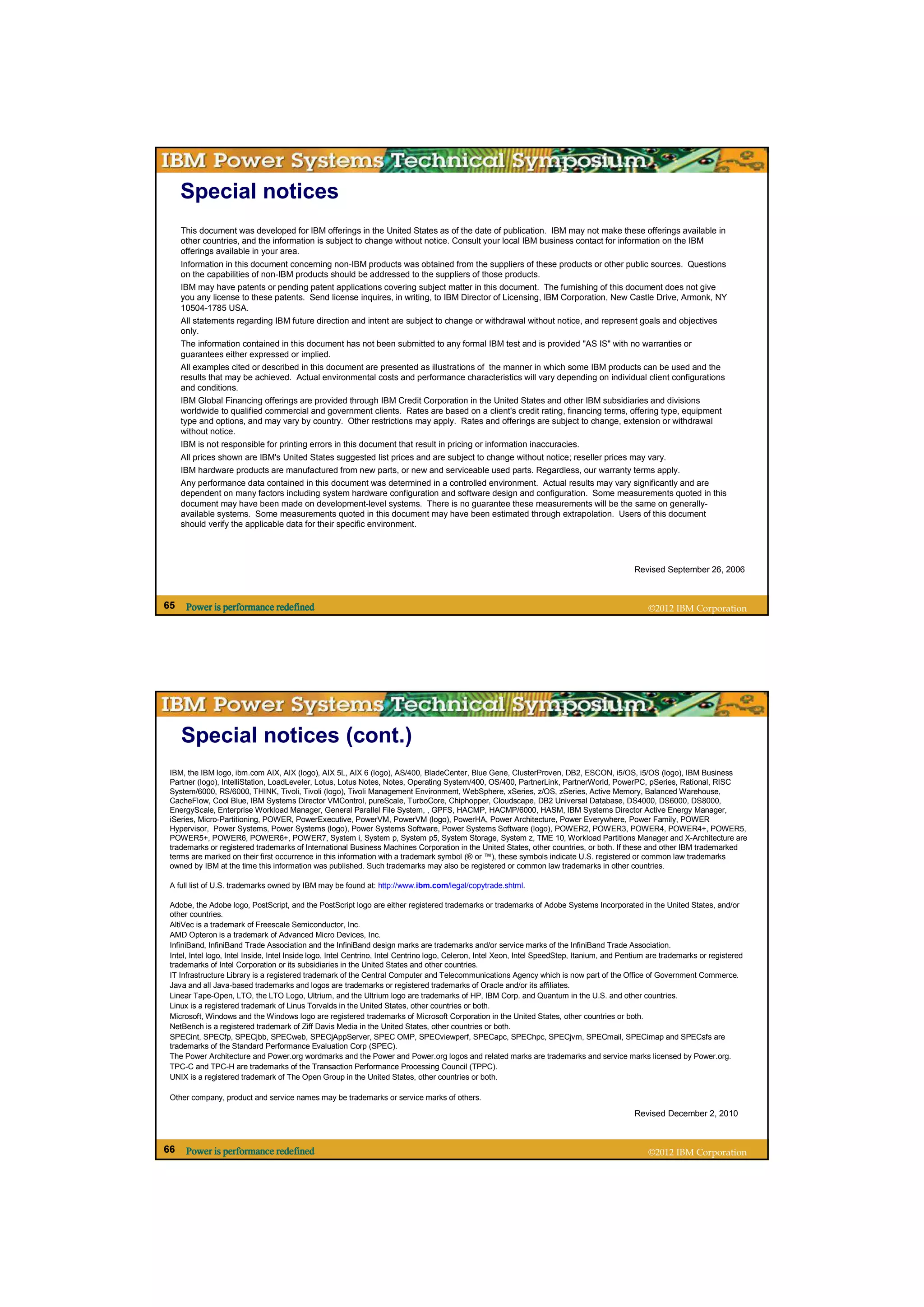 Special notices
     This document was developed for IBM offerings in the United States as of the date of publication. IBM may not make these offerings available in
     other countries, and the information is subject to change without notice. Consult your local IBM business contact for information on the IBM
     offerings available in your area.
     Information in this document concerning non-IBM products was obtained from the suppliers of these products or other public sources. Questions
     on the capabilities of non-IBM products should be addressed to the suppliers of those products.
     IBM may have patents or pending patent applications covering subject matter in this document. The furnishing of this document does not give
     you any license to these patents. Send license inquires, in writing, to IBM Director of Licensing, IBM Corporation, New Castle Drive, Armonk, NY
     10504-1785 USA.
     All statements regarding IBM future direction and intent are subject to change or withdrawal without notice, and represent goals and objectives
     only.
     The information contained in this document has not been submitted to any formal IBM test and is provided "AS IS" with no warranties or
     guarantees either expressed or implied.
     All examples cited or described in this document are presented as illustrations of the manner in which some IBM products can be used and the
     results that may be achieved. Actual environmental costs and performance characteristics will vary depending on individual client configurations
     and conditions.
     IBM Global Financing offerings are provided through IBM Credit Corporation in the United States and other IBM subsidiaries and divisions
     worldwide to qualified commercial and government clients. Rates are based on a client's credit rating, financing terms, offering type, equipment
     type and options, and may vary by country. Other restrictions may apply. Rates and offerings are subject to change, extension or withdrawal
     without notice.
     IBM is not responsible for printing errors in this document that result in pricing or information inaccuracies.
     All prices shown are IBM's United States suggested list prices and are subject to change without notice; reseller prices may vary.
     IBM hardware products are manufactured from new parts, or new and serviceable used parts. Regardless, our warranty terms apply.
     Any performance data contained in this document was determined in a controlled environment. Actual results may vary significantly and are
     dependent on many factors including system hardware configuration and software design and configuration. Some measurements quoted in this
     document may have been made on development-level systems. There is no guarantee these measurements will be the same on generally-
     available systems. Some measurements quoted in this document may have been estimated through extrapolation. Users of this document
     should verify the applicable data for their specific environment.




                                                                                                                                               Revised September 26, 2006



65    Power is performance redefined                                                                                                               ©2012 IBM Corporation




     Special notices (cont.)
 IBM, the IBM logo, ibm.com AIX, AIX (logo), AIX 5L, AIX 6 (logo), AS/400, BladeCenter, Blue Gene, ClusterProven, DB2, ESCON, i5/OS, i5/OS (logo), IBM Business
 Partner (logo), IntelliStation, LoadLeveler, Lotus, Lotus Notes, Notes, Operating System/400, OS/400, PartnerLink, PartnerWorld, PowerPC, pSeries, Rational, RISC
 System/6000, RS/6000, THINK, Tivoli, Tivoli (logo), Tivoli Management Environment, WebSphere, xSeries, z/OS, zSeries, Active Memory, Balanced Warehouse,
 CacheFlow, Cool Blue, IBM Systems Director VMControl, pureScale, TurboCore, Chiphopper, Cloudscape, DB2 Universal Database, DS4000, DS6000, DS8000,
 EnergyScale, Enterprise Workload Manager, General Parallel File System, , GPFS, HACMP, HACMP/6000, HASM, IBM Systems Director Active Energy Manager,
 iSeries, Micro-Partitioning, POWER, PowerExecutive, PowerVM, PowerVM (logo), PowerHA, Power Architecture, Power Everywhere, Power Family, POWER
 Hypervisor, Power Systems, Power Systems (logo), Power Systems Software, Power Systems Software (logo), POWER2, POWER3, POWER4, POWER4+, POWER5,
 POWER5+, POWER6, POWER6+, POWER7, System i, System p, System p5, System Storage, System z, TME 10, Workload Partitions Manager and X-Architecture are
 trademarks or registered trademarks of International Business Machines Corporation in the United States, other countries, or both. If these and other IBM trademarked
 terms are marked on their first occurrence in this information with a trademark symbol (® or ™), these symbols indicate U.S. registered or common law trademarks
 owned by IBM at the time this information was published. Such trademarks may also be registered or common law trademarks in other countries.

 A full list of U.S. trademarks owned by IBM may be found at: http://www.ibm.com/legal/copytrade.shtml.

 Adobe, the Adobe logo, PostScript, and the PostScript logo are either registered trademarks or trademarks of Adobe Systems Incorporated in the United States, and/or
 other countries.
 AltiVec is a trademark of Freescale Semiconductor, Inc.
 AMD Opteron is a trademark of Advanced Micro Devices, Inc.
 InfiniBand, InfiniBand Trade Association and the InfiniBand design marks are trademarks and/or service marks of the InfiniBand Trade Association.
 Intel, Intel logo, Intel Inside, Intel Inside logo, Intel Centrino, Intel Centrino logo, Celeron, Intel Xeon, Intel SpeedStep, Itanium, and Pentium are trademarks or registered
 trademarks of Intel Corporation or its subsidiaries in the United States and other countries.
 IT Infrastructure Library is a registered trademark of the Central Computer and Telecommunications Agency which is now part of the Office of Government Commerce.
 Java and all Java-based trademarks and logos are trademarks or registered trademarks of Oracle and/or its affiliates.
 Linear Tape-Open, LTO, the LTO Logo, Ultrium, and the Ultrium logo are trademarks of HP, IBM Corp. and Quantum in the U.S. and other countries.
 Linux is a registered trademark of Linus Torvalds in the United States, other countries or both.
 Microsoft, Windows and the Windows logo are registered trademarks of Microsoft Corporation in the United States, other countries or both.
 NetBench is a registered trademark of Ziff Davis Media in the United States, other countries or both.
 SPECint, SPECfp, SPECjbb, SPECweb, SPECjAppServer, SPEC OMP, SPECviewperf, SPECapc, SPEChpc, SPECjvm, SPECmail, SPECimap and SPECsfs are
 trademarks of the Standard Performance Evaluation Corp (SPEC).
 The Power Architecture and Power.org wordmarks and the Power and Power.org logos and related marks are trademarks and service marks licensed by Power.org.
 TPC-C and TPC-H are trademarks of the Transaction Performance Processing Council (TPPC).
 UNIX is a registered trademark of The Open Group in the United States, other countries or both.

 Other company, product and service names may be trademarks or service marks of others.

                                                                                                                                               Revised December 2, 2010



66    Power is performance redefined                                                                                                               ©2012 IBM Corporation
 