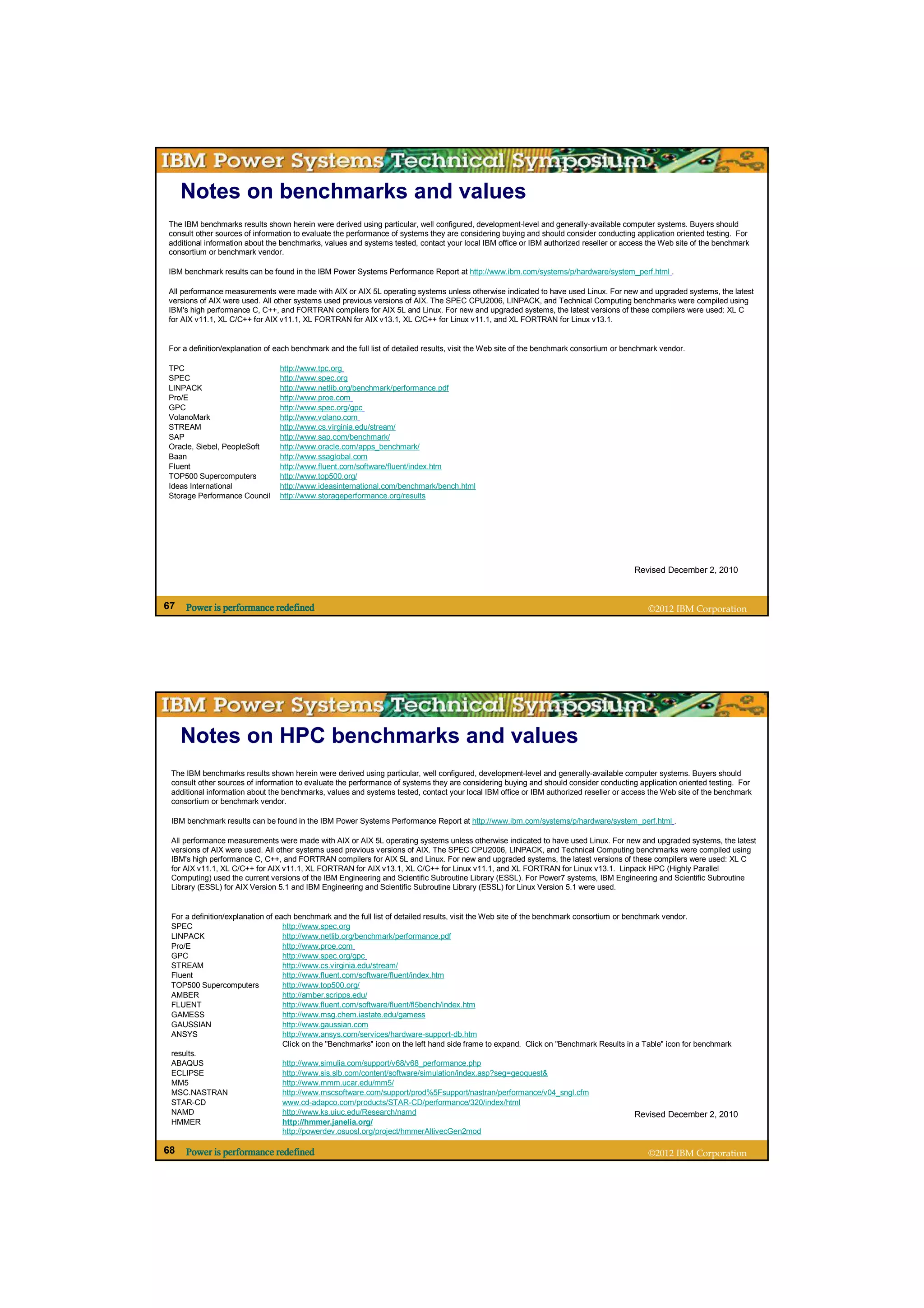 Notes on benchmarks and values
The IBM benchmarks results shown herein were derived using particular, well configured, development-level and generally-available computer systems. Buyers should
consult other sources of information to evaluate the performance of systems they are considering buying and should consider conducting application oriented testing. For
additional information about the benchmarks, values and systems tested, contact your local IBM office or IBM authorized reseller or access the Web site of the benchmark
consortium or benchmark vendor.

IBM benchmark results can be found in the IBM Power Systems Performance Report at http://www.ibm.com/systems/p/hardware/system_perf.html .

All performance measurements were made with AIX or AIX 5L operating systems unless otherwise indicated to have used Linux. For new and upgraded systems, the latest
versions of AIX were used. All other systems used previous versions of AIX. The SPEC CPU2006, LINPACK, and Technical Computing benchmarks were compiled using
IBM's high performance C, C++, and FORTRAN compilers for AIX 5L and Linux. For new and upgraded systems, the latest versions of these compilers were used: XL C
for AIX v11.1, XL C/C++ for AIX v11.1, XL FORTRAN for AIX v13.1, XL C/C++ for Linux v11.1, and XL FORTRAN for Linux v13.1.


For a definition/explanation of each benchmark and the full list of detailed results, visit the Web site of the benchmark consortium or benchmark vendor.

TPC                             http://www.tpc.org
SPEC                            http://www.spec.org
LINPACK                         http://www.netlib.org/benchmark/performance.pdf
Pro/E                           http://www.proe.com
GPC                             http://www.spec.org/gpc
VolanoMark                      http://www.volano.com
STREAM                          http://www.cs.virginia.edu/stream/
SAP                             http://www.sap.com/benchmark/
Oracle, Siebel, PeopleSoft      http://www.oracle.com/apps_benchmark/
Baan                            http://www.ssaglobal.com
Fluent                          http://www.fluent.com/software/fluent/index.htm
TOP500 Supercomputers           http://www.top500.org/
Ideas International             http://www.ideasinternational.com/benchmark/bench.html
Storage Performance Council     http://www.storageperformance.org/results




                                                                                                                                         Revised December 2, 2010



67   Power is performance redefined                                                                                                           ©2012 IBM Corporation




     Notes on HPC benchmarks and values
 The IBM benchmarks results shown herein were derived using particular, well configured, development-level and generally-available computer systems. Buyers should
 consult other sources of information to evaluate the performance of systems they are considering buying and should consider conducting application oriented testing. For
 additional information about the benchmarks, values and systems tested, contact your local IBM office or IBM authorized reseller or access the Web site of the benchmark
 consortium or benchmark vendor.

 IBM benchmark results can be found in the IBM Power Systems Performance Report at http://www.ibm.com/systems/p/hardware/system_perf.html .

 All performance measurements were made with AIX or AIX 5L operating systems unless otherwise indicated to have used Linux. For new and upgraded systems, the latest
 versions of AIX were used. All other systems used previous versions of AIX. The SPEC CPU2006, LINPACK, and Technical Computing benchmarks were compiled using
 IBM's high performance C, C++, and FORTRAN compilers for AIX 5L and Linux. For new and upgraded systems, the latest versions of these compilers were used: XL C
 for AIX v11.1, XL C/C++ for AIX v11.1, XL FORTRAN for AIX v13.1, XL C/C++ for Linux v11.1, and XL FORTRAN for Linux v13.1. Linpack HPC (Highly Parallel
 Computing) used the current versions of the IBM Engineering and Scientific Subroutine Library (ESSL). For Power7 systems, IBM Engineering and Scientific Subroutine
 Library (ESSL) for AIX Version 5.1 and IBM Engineering and Scientific Subroutine Library (ESSL) for Linux Version 5.1 were used.


 For a definition/explanation of each benchmark and the full list of detailed results, visit the Web site of the benchmark consortium or benchmark vendor.
 SPEC                              http://www.spec.org
 LINPACK                           http://www.netlib.org/benchmark/performance.pdf
 Pro/E                             http://www.proe.com
 GPC                               http://www.spec.org/gpc
 STREAM                            http://www.cs.virginia.edu/stream/
 Fluent                            http://www.fluent.com/software/fluent/index.htm
 TOP500 Supercomputers             http://www.top500.org/
 AMBER                             http://amber.scripps.edu/
 FLUENT                            http://www.fluent.com/software/fluent/fl5bench/index.htm
 GAMESS                            http://www.msg.chem.iastate.edu/gamess
 GAUSSIAN                          http://www.gaussian.com
 ANSYS                             http://www.ansys.com/services/hardware-support-db.htm
                                   Click on the "Benchmarks" icon on the left hand side frame to expand. Click on "Benchmark Results in a Table" icon for benchmark
 results.
 ABAQUS                            http://www.simulia.com/support/v68/v68_performance.php
 ECLIPSE                           http://www.sis.slb.com/content/software/simulation/index.asp?seg=geoquest&
 MM5                               http://www.mmm.ucar.edu/mm5/
 MSC.NASTRAN                       http://www.mscsoftware.com/support/prod%5Fsupport/nastran/performance/v04_sngl.cfm
 STAR-CD                           www.cd-adapco.com/products/STAR-CD/performance/320/index/html
 NAMD                              http://www.ks.uiuc.edu/Research/namd                                                                     Revised December 2, 2010
 HMMER                             http://hmmer.janelia.org/
                                   http://powerdev.osuosl.org/project/hmmerAltivecGen2mod

68   Power is performance redefined                                                                                                           ©2012 IBM Corporation
 