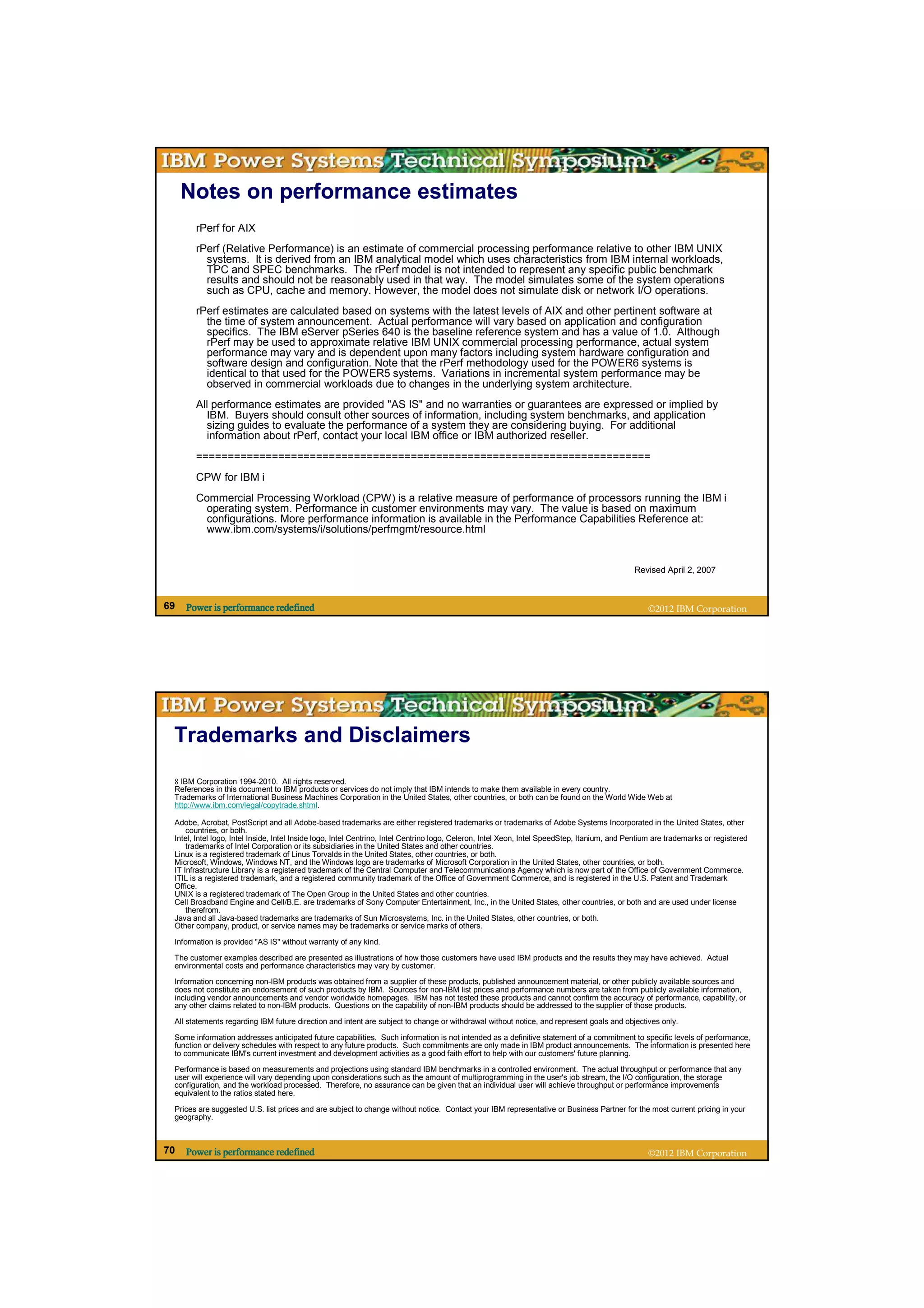 Notes on performance estimates
        rPerf for AIX
        rPerf (Relative Performance) is an estimate of commercial processing performance relative to other IBM UNIX
          systems. It is derived from an IBM analytical model which uses characteristics from IBM internal workloads,
          TPC and SPEC benchmarks. The rPerf model is not intended to represent any specific public benchmark
          results and should not be reasonably used in that way. The model simulates some of the system operations
          such as CPU, cache and memory. However, the model does not simulate disk or network I/O operations.
        rPerf estimates are calculated based on systems with the latest levels of AIX and other pertinent software at
          the time of system announcement. Actual performance will vary based on application and configuration
          specifics. The IBM eServer pSeries 640 is the baseline reference system and has a value of 1.0. Although
          rPerf may be used to approximate relative IBM UNIX commercial processing performance, actual system
          performance may vary and is dependent upon many factors including system hardware configuration and
          software design and configuration. Note that the rPerf methodology used for the POWER6 systems is
          identical to that used for the POWER5 systems. Variations in incremental system performance may be
          observed in commercial workloads due to changes in the underlying system architecture.
        All performance estimates are provided "AS IS" and no warranties or guarantees are expressed or implied by
          IBM. Buyers should consult other sources of information, including system benchmarks, and application
          sizing guides to evaluate the performance of a system they are considering buying. For additional
          information about rPerf, contact your local IBM office or IBM authorized reseller.
        ========================================================================
        CPW for IBM i
        Commercial Processing Workload (CPW) is a relative measure of performance of processors running the IBM i
         operating system. Performance in customer environments may vary. The value is based on maximum
         configurations. More performance information is available in the Performance Capabilities Reference at:
         www.ibm.com/systems/i/solutions/perfmgmt/resource.html


                                                                                                                                              Revised April 2, 2007



69   Power is performance redefined                                                                                                               ©2012 IBM Corporation




 Trademarks and Disclaimers
 8 IBM Corporation 1994-2010. All rights reserved.
 References in this document to IBM products or services do not imply that IBM intends to make them available in every country.
 Trademarks of International Business Machines Corporation in the United States, other countries, or both can be found on the World Wide Web at
 http://www.ibm.com/legal/copytrade.shtml.

 Adobe, Acrobat, PostScript and all Adobe-based trademarks are either registered trademarks or trademarks of Adobe Systems Incorporated in the United States, other
     countries, or both.
 Intel, Intel logo, Intel Inside, Intel Inside logo, Intel Centrino, Intel Centrino logo, Celeron, Intel Xeon, Intel SpeedStep, Itanium, and Pentium are trademarks or registered
     trademarks of Intel Corporation or its subsidiaries in the United States and other countries.
 Linux is a registered trademark of Linus Torvalds in the United States, other countries, or both.
 Microsoft, Windows, Windows NT, and the Windows logo are trademarks of Microsoft Corporation in the United States, other countries, or both.
 IT Infrastructure Library is a registered trademark of the Central Computer and Telecommunications Agency which is now part of the Office of Government Commerce.
 ITIL is a registered trademark, and a registered community trademark of the Office of Government Commerce, and is registered in the U.S. Patent and Trademark
 Office.
 UNIX is a registered trademark of The Open Group in the United States and other countries.
 Cell Broadband Engine and Cell/B.E. are trademarks of Sony Computer Entertainment, Inc., in the United States, other countries, or both and are used under license
     therefrom.
 Java and all Java-based trademarks are trademarks of Sun Microsystems, Inc. in the United States, other countries, or both.
 Other company, product, or service names may be trademarks or service marks of others.

 Information is provided "AS IS" without warranty of any kind.

 The customer examples described are presented as illustrations of how those customers have used IBM products and the results they may have achieved. Actual
 environmental costs and performance characteristics may vary by customer.

 Information concerning non-IBM products was obtained from a supplier of these products, published announcement material, or other publicly available sources and
 does not constitute an endorsement of such products by IBM. Sources for non-IBM list prices and performance numbers are taken from publicly available information,
 including vendor announcements and vendor worldwide homepages. IBM has not tested these products and cannot confirm the accuracy of performance, capability, or
 any other claims related to non-IBM products. Questions on the capability of non-IBM products should be addressed to the supplier of those products.

 All statements regarding IBM future direction and intent are subject to change or withdrawal without notice, and represent goals and objectives only.

 Some information addresses anticipated future capabilities. Such information is not intended as a definitive statement of a commitment to specific levels of performance,
 function or delivery schedules with respect to any future products. Such commitments are only made in IBM product announcements. The information is presented here
 to communicate IBM's current investment and development activities as a good faith effort to help with our customers' future planning.

 Performance is based on measurements and projections using standard IBM benchmarks in a controlled environment. The actual throughput or performance that any
 user will experience will vary depending upon considerations such as the amount of multiprogramming in the user's job stream, the I/O configuration, the storage
 configuration, and the workload processed. Therefore, no assurance can be given that an individual user will achieve throughput or performance improvements
 equivalent to the ratios stated here.

 Prices are suggested U.S. list prices and are subject to change without notice. Contact your IBM representative or Business Partner for the most current pricing in your
 geography.
 Source: If applicable, describe source origin

70   Power is performance redefined                                                                                                               ©2012 IBM Corporation
 